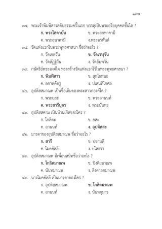 175
๓๗. พระเจ้้าพิิมพิิสารสดัับธรรมครั้้�งแรก บรรลุุเป็็นพระอริิยบุุคคลชั้้�นใด ?
		 ก. พระโสดาบััน ข. พระสกทาคามีี
		 ค. พระอนาคามีี ง.พระอรหัันต์์
๓๘.	วััดแห่่งแรกในพระพุุทธศาสนา ชื่่�อว่่าอะไร ?
		 ก. วััดเชตวััน ข. วััดเวฬุุวััน
		 ค. วััดลััฏฐิิวััน ง. วััดอััมพวััน
๓๙. กษััตริิย์์พระองค์์ใด ทรงสร้้างวััดแห่่งแรกไว้้ในพระพุุทธศาสนา ?
		 ก. พิิมพิิสาร ข. สุุทโธทนะ
		 ค. อชาตศััตรูู ง. ปเสนทิิโกศล
๔๐.	อุุปติิสสมาณพ เป็็นชื่่�อเดิิมของพระสาวกองค์์ใด ?
		 ก. พระยสะ ข. พระอานนท์์
		ค. พระสารีีบุุตร   ง. พระนัันทะ
๔๑.	อุุปติิสสคาม เป็็นบ้้านเกิิดของใคร ?
		 ก. โกลิิตะ ข. ยสะ
		 ค. อานนท์์ ง. อุุปติิสสะ
๔๒. มารดาของอุุปติิสสมาณพ ชื่่�อว่่าอะไร ?
		 ก. สารีี ข. ปชาบดีี
		 ค. โมคคััลลีี ง. ยโสธรา
๔๓.	อุุปติิสสมาณพ มีีเพื่่�อนสนิิทชื่่�อว่่าอะไร ?
		 ก. โกลิิตมาณพ ข. ปิิงคิิยมาณพ
		 ค. นัันทมาณพ ง. สิิงคาลกมาณพ
๔๔. นางโมคคััลลีี เป็็นมารดาของใคร ?
		 ก. อุุปติิสสมาณพ ข. โกลิิตมาณพ
		 ค. อานนท์์ ง. นัันทกุุมาร
 