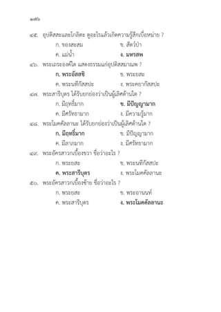 176
๔๕.	อุุปติิสสะและโกลิิตะ ดููอะไรแล้้วเกิิดความรู้้�สึึกเบื่่�อหน่่าย ?
		 ก. ของสะสม ข. สััตว์์ป่่า
		 ค. แม่่น้้ำ ง. มหรสพ
๔๖. พระเถระองค์์ใด แสดงธรรมแก่่อุุปติิสสมาณพ ?
ก. พระอััสสชิิ ข. พระยสะ
		 ค. พระนทีีกััสสปะ ง. พระคยากััสสปะ
๔๗. พระสารีีบุุตร ได้้รัับยกย่่องว่่าเป็็นผู้้�เลิิศด้้านใด ?
		 ก. มีีฤทธิ์์�มาก ข. มีีปััญญามาก
		 ค. มีีศรััทธามาก ง. มีีความรู้้�มาก
๔๘. พระโมคคััลลานะ ได้้รัับยกย่่องว่่าเป็็นผู้้�เลิิศด้้านใด ?
		 ก. มีีฤทธิ์์�มาก ข. มีีปััญญามาก
		 ค. มีีลาภมาก ง. มีีศรััทธามาก
๔๙. พระอััครสาวกเบื้้�องขวา ชื่่�อว่่าอะไร ?
		 ก. พระยสะ ข. พระนทีีกััสสปะ
		ค. พระสารีีบุุตร ง. พระโมคคััลลานะ
๕๐. พระอััครสาวกเบื้้�องซ้้าย ชื่่�อว่่าอะไร ?
		 ก. พระยสะ ข. พระอานนท์์
		 ค. พระสารีีบุุตร ง. พระโมคคััลลานะ
 