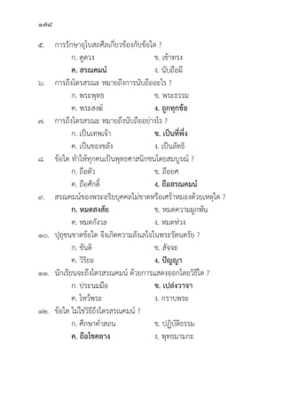 178
๕. การรัักษาอุุโบสถศีีลเกี่่�ยวข้้องกัับข้้อใด ?
		 ก. ดููดวง ข. เข้้าทรง
		ค. สรณคมน์์ ง. นัับถืือผีี
๖. การถึึงไตรสรณะ หมายถึึงการนัับถืืออะไร ?
		 ก. พระพุุทธ	 ข. พระธรรม
		 ค. พระสงฆ์์ ง. ถููกทุุกข้้อ
๗. การถึึงไตรสรณะ หมายถึึงนัับถืืออย่่างไร ?
		 ก. เป็็นเทพเจ้้า ข. เป็็นที่่�พึ่่�ง
		 ค. เป็็นของขลััง ง. เป็็นลััทธิิ
๘.	ข้้อใด ทำให้้ทุุกคนเป็็นพุุทธศาสนิิกชนโดยสมบููรณ์์ ?
		 ก. ถืือตััว ข. ถืือยศ
		 ค. ถืือศัักดิ์์� ง. ถืือสรณคมน์์
๙. สรณคมน์์ของพระอริิยบุุคคลไม่่ขาดหรืือเศร้้าหมองด้้วยเหตุุใด ?
		 ก. หมดสงสััย ข. หมดความผููกพััน
		 ค. หมดกัังวล ง. หมดห่่วง
๑๐.	ปุุถุุชนขาดข้้อใด จึึงเกิิดความลัังเลใจในพระรััตนตรััย ?
		 ก. ขัันติิ ข. สััจจะ
		 ค. วิิริิยะ ง. ปััญญา
๑๑.	นัักเรีียนจะถึึงไตรสรณคมน์์ ด้้วยการแสดงออกโดยวิิธีีใด ?
		 ก. ประนมมืือ ข. เปล่่งวาจา
		 ค. ไหว้้พระ ง. กราบพระ
๑๒.	ข้้อใด ไม่่ใช่่วิิธีีถึึงไตรสรณคมน์์ ?
		 ก. ศึึกษาคำสอน ข. ปฏิิบััติิธรรม
		ค. ถืือโชคลาง ง. พุุทธมามกะ
 