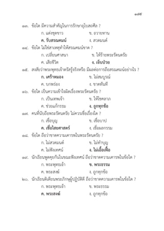 179
๑๓.	ข้้อใด มีีความสำคััญในการรัักษาอุุโบสถศีีล ?
		 ก. แต่่งชุุดขาว ข. ถวายทาน
		ค. รัับสรณคมน์์ ง. สวดมนต์์
๑๔.	ข้้อใด ไม่่ใช่่สาเหตุุทำให้้สรณคมน์์ขาด ?
		 ก. เปลี่่�ยนศาสนา ข. ให้้ร้้ายพระรััตนตรััย
		 ค. เสีียชีีวิิต ง. เจ็็บป่่วย
๑๕. สงสััยว่่าพระพุุทธเจ้้าตรััสรู้้�จริิงหรืือ มีีผลต่่อการถืือสรณคมน์์อย่่างไร ?
		ก. เศร้้าหมอง ข. ไม่่สมบููรณ์์
		 ค. บกพร่่อง ง. ขาดทัันทีี
๑๖.	ข้้อใด เป็็นความเข้้าใจผิิดเรื่่�องพระรััตนตรััย ?
		 ก. เป็็นเทพเจ้้า ข. ให้้โชคลาภ
		 ค. ช่่วยแก้้กรรม ง. ถููกทุุกข้้อ
๑๗. คนที่่�นัับถืือพระรััตนตรััย ไม่่ควรเชื่่�อเรื่่�องใด ?
		 ก. เชื่่�อบุุญ ข. เชื่่�อบาป
		ค. เชื่่�อไสยศาสตร์์ ง. เชื่่�อผลกรรม
๑๘.	ข้้อใด ถืือว่่าขาดความเคารพในพระรััตนตรััย ?
		 ก. ไม่่สวดมนต์์ ข. ไม่่ทำบุุญ
		 ค. ไม่่ฟัังเทศน์์ ง. ไม่่เอื้้�อเฟื้้�อ
๑๙.	นัักเรีียนพููดคุุยกัันในขณะฟัังเทศน์์ ถืือว่่าขาดความเคารพในข้้อใด ?
		 ก. พระพุุทธเจ้้า ข. พระธรรม
		 ค. พระสงฆ์์ ง. ถููกทุุกข้้อ
๒๐.	นัักเรีียนติิเตีียนพระภิิกษุุผู้้�ปฏิิบััติิดีี ถืือว่่าขาดความเคารพในข้้อใด ?
		 ก. พระพุุทธเจ้้า ข. พระธรรม
		ค. พระสงฆ์์ ง. ถููกทุุกข้้อ
 