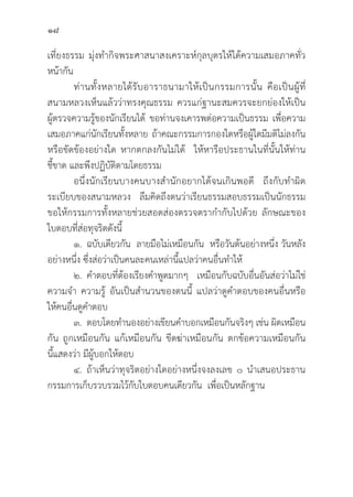 18
เที่่�ยงธรรม มุ่่�งทำกิิจพระศาสนาสงเคราะห์์กุุลบุุตรให้้ได้้ความเสมอภาคทั่่�ว
หน้้ากััน
	ท่่านทั้้�งหลายได้้รัับอาราธนามาให้้เป็็นกรรมการนั้้�น คืือเป็็นผู้้�ที่่�
สนามหลวงเห็็นแล้้วว่่าทรงคุุณธรรม ควรแก่่ฐานะสมควรจะยกย่่องให้้เป็็น
ผู้้�ตรวจความรู้้�ของนัักเรีียนได้้ ขอท่่านจงเคารพต่่อความเป็็นธรรม เพื่่�อความ
เสมอภาคแก่่นัักเรีียนทั้้�งหลาย ถ้้าคณะกรรมการกองใดหรืือผู้้�ใดมีีมติิไม่่ลงกััน
หรืือขััดข้้องอย่่างใด หากตกลงกัันไม่่ได้้ ให้้หารืือประธานในที่่�นั้้�นให้้ท่่าน
ชี้้�ขาด และพึึงปฏิิบััติิตามโดยธรรม
อนึ่่�งนัักเรีียนบางคนบางสำนัักอยากได้้จนเกิินพอดีี ถึึงกัับทำผิิด
ระเบีียบของสนามหลวง ลืืมคิิดถึึงตนว่่าเรีียนธรรมสอบธรรมเป็็นนัักธรรม
ขอให้้กรรมการทั้้�งหลายช่่วยสอดส่่องตรวจตรากำกัับไปด้้วย ลัักษณะของ
ใบตอบที่่�ส่่อทุุจริิตดัังนี้้�
๑. 	ฉบัับเดีียวกััน ลายมืือไม่่เหมืือนกััน หรืือวัันต้้นอย่่างหนึ่่�ง วัันหลััง
อย่่างหนึ่่�ง ซึ่่�งส่่อว่่าเป็็นคนละคนเหล่่านี้้�แปลว่่าคนอื่่�นทำให้้
๒. คำตอบที่่�ต้้องเรีียงคำพููดมากๆ เหมืือนกัับฉบัับอื่่�นอัันส่่อว่่าไม่่ใช่่
ความจำ ความรู้้� อัันเป็็นสำนวนของตนนี้้� แปลว่่าดููคำตอบของคนอื่่�นหรืือ
ให้้คนอื่่�นดููคำตอบ
๓. ตอบโดยทำนองอย่่างเขีียนคำบอกเหมืือนกัันจริิงๆ เช่่น ผิิดเหมืือน
กััน ถููกเหมืือนกััน แก้้เหมืือนกััน ขีีดฆ่่าเหมืือนกััน ตกข้้อความเหมืือนกััน
นี้้�แสดงว่่า มีีผู้้�บอกให้้ตอบ
๔. 	ถ้้าเห็็นว่่าทุุจริิตอย่่างใดอย่่างหนึ่่�งจงลงเลข ๐ นำเสนอประธาน
กรรมการเก็็บรวบรวมไว้้กัับใบตอบคนเดีียวกััน เพื่่�อเป็็นหลัักฐาน
 