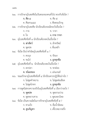 180
๒๑. การรัักษาอุุโบสถศีีลในวัันพระของคนทั่่�วไป ตรงกัับข้้อใด ?
		ก. ศีีล ๘   ข. ศีีล ๕
		 ค. ศีีลสามเณร ง. ศีีลพระภิิกษุุ
๒๒. การรัักษาอุุโบสถศีีล นัักเรีียนต้้องระมััดระวัังเรื่่�องใด ?
		 ก. กาย ข. วาจา
		 ค. ใจ ง. กาย วาจา
๒๓.	อุุโบสถศีีลข้้อที่่� ๑ นัักเรีียนต้้องงดเว้้นเรื่่�องใด ?
		ก. ฆ่่าสััตว์์   ข. ลัักทรััพย์์
		 ค. พููดปด ง. ดื่่�มเหล้้า
๒๔.	ข้้อใด ถืือว่่าทำผิิดอุุโบสถศีีลข้้อที่่� ๑ ?
		 ก. ตบยุุง ข. ขัังนก
		 ค. ชนไก่่ ง. ถููกทุุกข้้อ
๒๕.	อุุโบสถศีีลข้้อที่่� ๒ นัักเรีียนต้้องงดเว้้นเรื่่�องใด ?
		 ก. ตกปลา ข. ชกต่่อย
		ค. ขโมยของ ง. เล่่นเกมส์์
๒๖. ขณะรัักษาอุุโบสถศีีลข้้อที่่� ๔ นัักเรีียนควรปฏิิบััติิอย่่างไร ?
		 ก. ไม่่พููดคำหยาบ ข. ไม่่พููดส่่อเสีียด
		 ค. ไม่่พููดโกหก ง. ถููกทุุกข้้อ
๒๗. การพููดไม่่ตรงความจริิงในอุุโบสถศีีลข้้อที่่� ๔ เรีียกว่่าอะไร ?
		 ก. พููดปด ข. พููดลามปาม
		 ค. พููดหยาบคาย ง. พููดเหลวไหล
๒๘.	ข้้อใด เป็็นความผิิดในการรัักษาอุุโบสถศีีลข้้อที่่� ๕ ?
		 ก. ทาแป้้ง ข. ดื่่�มน้้ำอััดลม
		ค. สููบกััญชา  ง. เคี้้�ยวหมากฝรั่่�ง
 