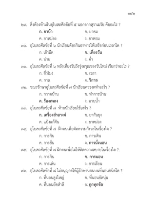 181
๒๙.	สิ่่�งต้้องห้้ามในอุุโบสถศีีลข้้อที่่� ๕ นอกจากสุุราเมรััย คืืออะไร ?
		ก. ยาบ้้า ข. ยาดม
		 ค. ยาหม่่อง ง. ยาหอม
๓๐.	อุุโบสถศีีลข้้อที่่� ๖ นัักเรีียนต้้องกิินอาหารให้้เสร็็จก่่อนเวลาใด ?
		 ก. เช้้ามืืด ข. เที่่�ยงวััน
		 ค. บ่่าย ง. ค่่ำ
๓๑.	อุุโบสถศีีลข้้อที่่� ๖ หลัังเที่่�ยงวัันถึึงรุ่่�งอรุุณของวัันใหม่่ เรีียกว่่าอะไร ?
		 ก. ชั่่�วโมง ข. เวลา
		 ค. กาล ง. วิิกาล
๓๒. ขณะรัักษาอุุโบสถศีีลข้้อที่่� ๗ นัักเรีียนควรงดทำอะไร ?
		 ก. กวาดบ้้าน ข. ทำการบ้้าน
ค. ร้้องเพลง ง. อาบน้้ำ
๓๓.	อุุโบสถศีีลข้้อที่่� ๗ ห้้ามนัักเรีียนใช้้อะไร ?
		ก. เครื่่�องสำอางค์์ ข. ยากัันยุุง
		 ค. แป้้งแก้้คััน ง. ยาหม่่อง
๓๔.	อุุโบสถศีีลข้้อที่่� ๘ ฝึึกตนเพื่่�อตััดความกัังวลในเรื่่�องใด ?
		 ก. การกิิน ข. การเดิิน
		 ค. การยืืน ง. การนั่่�งนอน
๓๕.	อุุโบสถศีีลข้้อที่่� ๘ ฝึึกตนเพื่่�อไม่่ให้้ติิดความสบายในเรื่่�องใด ?
		 ก. การกิิน ข. การนอน
		 ค. การเล่่น ง. การเรีียน
๓๖.	อุุโบสถศีีลข้้อที่่� ๘ ไม่่อนุุญาตให้้ผู้้�รัักษานอนบนที่่�นอนชนิิดใด ?
		 ก. ที่่�นอนสููงใหญ่่ ข. ที่่�นอนยััดนุ่่�น
		 ค. ที่่�นอนยััดสำลีี ง. ถููกทุุกข้้อ
 