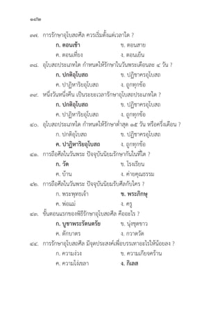 182
๓๗. การรัักษาอุุโบสถศีีล ควรเริ่่�มตั้้�งแต่่เวลาใด ?
		ก. ตอนเช้้า ข. ตอนสาย
		 ค. ตอนเที่่�ยง ง. ตอนเย็็น
๓๘.	อุุโบสถประเภทใด กำหนดให้้รัักษาในวัันพระเดืือนละ ๔ วััน ?
		 ก. ปกติิอุุโบสถ  ข. ปฏิิชาครอุุโบสถ
		 ค. ปาฏิิหาริิยอุุโบสถ ง. ถููกทุุกข้้อ
๓๙. หนึ่่�งวัันหนึ่่�งคืืน เป็็นระยะเวลารัักษาอุุโบสถประเภทใด ?
		 ก. ปกติิอุุโบสถ ข. ปฏิิชาครอุุโบสถ
		 ค. ปาฏิิหาริิยอุุโบสถ ง. ถููกทุุกข้้อ
๔๐.	อุุโบสถประเภทใด กำหนดให้้รัักษาต่่ำสุุด ๑๕ วััน หรืือครึ่่�งเดืือน ?
		 ก. ปกติิอุุโบสถ ข. ปฏิิชาครอุุโบสถ
		ค. ปาฏิิหาริิยอุุโบสถ ง. ถููกทุุกข้้อ
๔๑. การถืือศีีลในวัันพระ ปััจจุุบัันนิิยมรัักษากัันในที่่�ใด ?
		 ก. วััด ข. โรงเรีียน
		 ค. บ้้าน ง. ค่่ายคุุณธรรม
๔๒. การถืือศีีลในวัันพระ ปััจจุุบัันนิิยมรัับศีีลกัับใคร ?
		 ก. พระพุุทธเจ้้า ข. พระภิิกษุุ
		 ค. พ่่อแม่่ ง. ครูู
๔๓.	ขั้้�นตอนแรกของพิิธีีรัักษาอุุโบสถศีีล คืืออะไร ?
ก. บููชาพระรััตนตรััย ข. นุ่่�งชุุดขาว
		 ค. ตัักบาตร ง. กวาดวััด
๔๔. การรัักษาอุุโบสถศีีล มีีจุุดประสงค์์เพื่่�อบรรเทาอะไรให้้น้้อยลง ?
		 ก. ความง่่วง ข. ความเกีียจคร้้าน
		 ค. ความโง่่เขลา ง. กิิเลส
 