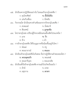 183
๔๕.	นัักเรีียนควรปฏิิบััติิตนอย่่างไร ในขณะรัักษาอุุโบสถศีีล ?
		 ก. คุุยโทรศััพท์์ ข. ตั้้�งใจใส่่ใจ
		 ค. เล่่นกัับเพื่่�อน ง. นั่่�งหลัับ
๔๖.	กิิจกรรมใด นัักเรีียนควรทำเสริิมนอกจากรัักษาอุุโบสถศีีล ?
		 ก. สวดมนต์์ ข. นั่่�งสมาธิิ
		 ค. ฟัังเทศน์์ ง. ถููกทุุกข้้อ
๔๗. โคปาลกอุุโบสถ เปรีียบผู้้�รัักษาเหมืือนคนเลี้้�ยงสััตว์์ประเภทใด ?
		 ก. แกะ ข. วััว
		 ค. ช้้าง ง. ม้้า
๔๘. การรัักษาอุุโบสถศีีล ได้้รัับบุุญมากหรืือน้้อยขึ้้�นอยู่่�กัับใคร ?
		 ก. พ่่อแม่่ ข. ครูู
		 ค. พระอาจารย์์ ง. ตนเอง
๔๙.	นัักเรีียนรัักษาอุุโบสถศีีลในวัันพระ ถืือว่่าปฏิิบััติิตามคำสอนของใคร ?
		ก. พระพุุทธเจ้้า  ข. พระสงฆ์์
		 ค. พระสารีีบุุตร ง. พระเทวทััต
๕๐.	นัักเรีียนตั้้�งใจรัักษาอุุโบสถศีีล ตายแล้้วไปเกิิดเป็็นอะไร ?
		 ก. ยัักษ์์ ข. เปรต
		 ค. อสุุรกาย ง. เทวดา
 