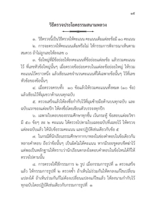 19
วิิธีีตรวจประโยคธรรมสนามหลวง
๑.	วิิธีีตรวจนี้้�เป็็นวิิธีีตรวจให้้คะแนน คะแนนเต็็มแต่่ละข้้อมีี ๑๐ คะแนน
๒. การจะตรวจให้้คะแนนเต็็มหรืือไม่่ ให้้กรรมการพิิจารณาเห็็นตาม
สมควร ถ้้าไม่่ถููกเลยให้้ลงเลข ๐
๓.	ข้้อใหญ่่ที่่�มีีข้้อย่่อยให้้ลงคะแนนที่่�ข้้อย่่อยแต่่ละข้้อ แล้้วรวมคะแนน
ไว้้ ที่่�เลขหััวข้้อใหญ่่นั้้�นๆ เมื่่�อตรวจข้้อย่่อยครบในแต่่ละข้้อย่่อยใหญ่่ ให้้รวม
คะแนนไว้้คราวหนึ่่�ง แล้้วเขีียนเลขจำนวนคะแนนที่่�ได้้เฉพาะข้้อนั้้�นๆ ไว้้ที่่�เลข
หััวข้้อของข้้อนั้้�นๆ
๔. เมื่่�อตรวจครบทั้้�ง ๑๐ ข้้อแล้้วให้้รวมคะแนนทั้้�งหมด (๑๐ ข้้อ)
แล้้วเขีียนไว้้ที่่�มุุมขวาด้้านบนทุุกฉบัับ
๕. ตรวจเสร็็จแล้้วให้้ลงชื่่�อกำกัับไว้้ที่่�มุุมซ้้ายมืือด้้านบนทุุกฉบัับ และ
ฉบัับแรกของแต่่ละปึึก ให้้ลงชื่่�อโดยเขีียนตััวบรรจงทุุกปึึก
๖. เฉพาะใบตอบของธรรมศึึกษาทุุกชั้้�น เว้้นกระทู้้� ข้้อสอบแต่่ละวิิชา
มีี ๕๐ ข้้อๆ ละ ๒ คะแนน ให้้ตรวจไปตามใบเฉลยฉบัับที่่�เฉลยไว้้ ให้้ตรวจ
แต่่ละฉบัับแล้้ว ให้้นัับข้้อรวมคะแนน และปฏิิบััติิเช่่นเดีียวกัับข้้อ ๕
๗. ในกรณีีที่่�นัักเรีียนธรรมศึึกษากากบาทลงในช่่องคำตอบในข้้อเดีียวกััน
หลายคำตอบ ถืือว่่าข้้อนั้้�นๆ เป็็นผิิดไม่่ได้้คะแนน หากมีีรอยขููดลบขีีดฆ่่าไว้้
แต่่พอเป็็นหลัักฐานให้้ทราบว่่านัักเรีียนตกลงใจตอบคำตอบในข้้อไหนได้้ก็็ให้้
ตรวจไปตามนั้้�น
๘. การตรวจให้้ใช้้กรรมการ ๒ รููป เมื่่�อกรรมการรููปที่่� ๑ ตรวจเสร็็จ
แล้้ว ให้้กรรมการรููปที่่� ๒ ตรวจซ้้ำ ถ้้าเห็็นไม่่ร่่วมกัันให้้ตกลงแก้้ไขเปลี่่�ยน
แปลงได้้ ถ้้าเห็็นร่่วมกัันก็็ไม่่ต้้องเปลี่่�ยนแปลงแก้้ไขแล้้ว ให้้ลงนามกำกัับไว้้
ทุุกฉบัับโดยปฏิิบััติิเช่่นเดีียวกัับกรรมการรููปที่่� ๑
 