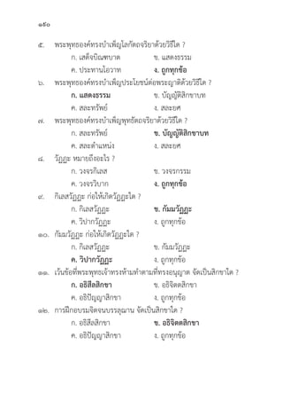 190
๕. พระพุุทธองค์์ทรงบำเพ็็ญโลกััตถจริิยาด้้วยวิิธีีใด ?
		 ก. เสด็็จบิิณฑบาต ข. แสดงธรรม
		 ค. ประทานโอวาท ง. ถููกทุุกข้้อ
๖. พระพุุทธองค์์ทรงบำเพ็็ญประโยชน์์ต่่อพระญาติิด้้วยวิิธีีใด ?
		ก. แสดงธรรม ข. บััญญััติิสิิกขาบท
		 ค. สละทรััพย์์ ง. สละยศ
๗. พระพุุทธองค์์ทรงบำเพ็็ญพุุทธััตถจริิยาด้้วยวิิธีีใด ?
		 ก. สละทรััพย์์ ข. บััญญััติิสิิกขาบท
		 ค. สละตำแหน่่ง ง. สละยศ
๘.	วััฏฏะ หมายถึึงอะไร ?
		 ก. วงจรกิิเลส ข. วงจรกรรม
		 ค. วงจรวิิบาก ง. ถููกทุุกข้้อ
๙.	กิิเลสวััฏฏะ ก่่อให้้เกิิดวััฏฏะใด ?
		 ก. กิิเลสวััฏฏะ ข. กััมมวััฏฏะ
		 ค. วิิปากวััฏฏะ ง. ถููกทุุกข้้อ
๑๐.	กััมมวััฏฏะ ก่่อให้้เกิิดวััฏฏะใด ?
		 ก. กิิเลสวััฏฏะ ข. กััมมวััฏฏะ
		ค. วิิปากวััฏฏะ ง. ถููกทุุกข้้อ
๑๑. เว้้นข้้อที่่�พระพุุทธเจ้้าทรงห้้ามทำตามที่่�ทรงอนุุญาต จััดเป็็นสิิกขาใด ?
		ก. อธิิสีีลสิิกขา ข. อธิิจิิตตสิิกขา
		 ค. อธิิปััญญาสิิกขา ง. ถููกทุุกข้้อ
๑๒. การฝึึกอบรมจิิตจนบรรลุุฌาน จััดเป็็นสิิกขาใด ?
		 ก. อธิิสีีลสิิกขา ข. อธิิจิิตตสิิกขา
		 ค. อธิิปััญญาสิิกขา ง. ถููกทุุกข้้อ
 