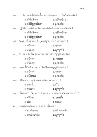 191
๑๓. การพิิจารณาเห็็นว่่าสิ่่�งทั้้�งปวงไม่่เที่่�ยงแท้้ถาวร จััดเป็็นสิิกขาใด ?
		 ก. อธิิสีีลสิิกขา ข. อธิิจิิตตสิิกขา
		ค. อธิิปััญญาสิิกขา ง. ถููกทุุกข้้อ
๑๔. ปฏิิบััติิตามหลัักสิิกขาใด จึึงจะกำจััดกิิเลสอย่่างละเอีียดได้้ ?
		 ก. อธิิสีีลสิิกขา ข. อธิิจิิตตสิิกขา
		ค. อธิิปััญญาสิิกขา ง. ถููกทุุกข้้อ
๑๕.	ลัักษณะที่่�มีีเสมอกัันในบุุคคลทุุกชนชั้้�น เรีียกว่่าอะไร ?
		 ก. อนิิจจตา ข. ทุุกขตา
		 ค. อนััตตตา ง. ถููกทุุกข้้อ
๑๖. ความหิิวเป็็นสิ่่�งที่่�ทนได้้ยาก จััดเป็็นสามััญญลัักษณะใด ?
		 ก. อนิิจจตา ข. ทุุกขตา
		 ค. อนััตตตา ง. ถููกทุุกข้้อ
๑๗. สภาพที่่�มิิใช่่ตััวตนเราเขา จััดเป็็นสามััญญลัักษณะใด ?
		 ก. อนิิจจตา ข. ทุุกขตา
		ค. อนััตตตา ง. ถููกทุุกข้้อ
๑๘. อปััสสเสนธรรม พิิจารณาแล้้วควรทำอย่่างไร ?
		 ก. อดกลั้้�น ข. เว้้น
		 ค. บรรเทา ง. ถููกทุุกข้้อ
๑๙. เมื่่�อเกิิดความร้้อนหนาวหิิวกระหาย พิิจารณาแล้้วควรทำอย่่างไร ?
		 ก. บริิโภค ข. อดกลั้้�น
		 ค. เว้้น ง. บรรเทา
๒๐.	พิิจารณาแล้้วต้้องเว้้น ควรใช้้ในเรื่่�องใด ?
		 ก. คบอัันธพาล ข. เล่่นการพนััน
		 ค. เสพสิ่่�งเสพติิด ง. ถููกทุุกข้้อ
 