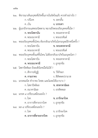 192
๒๑.	พิิจารณาเห็็นอกุุศลที่่�เกิิดขึ้้�นภายในจิิตใจแล้้ว ควรทำอย่่างไร ?
		 ก. บริิโภค ข. อดกลั้้�น
		 ค. เว้้น ง. บรรเทา
๒๒. ผู้้�แรกถึึงกระแสพระนิิพพาน หมายถึึงพระอริิยบุุคคลชั้้�นใด ?
		ก. พระโสดาบััน ข. พระสกทาคามีี
		 ค. พระอนาคามีี ง. พระอรหัันต์์
๒๓. พระอริิยบุุคคลชั้้�นไหน ต้้องกลัับมาเกิิดในโลกมนุุษย์์อีีกหนึ่่�งครั้้�ง ?
		 ก. พระโสดาบััน ข. พระสกทาคามีี
		 ค. พระอนาคามีี ง. พระอรหัันต์์
๒๔. พระอริิยบุุคคลตั้้�งแต่่ชั้้�นไหน ไม่่ต้้องกลัับมาเกิิดในมนุุษยโลก ?
		 ก. พระโสดาบััน ข. พระสกทาคามีี
		ค. พระอนาคามีี ง. ถููกทุุกข้้อ
๒๕. โสดาปััตติิผล ยัังละสัังโยชน์์ใดไม่่ได้้ ?
		 ก. สัักกายทิิฏฐิิ ข. วิิจิิกิิจฉา
		ค. กามราคะ ง. สีีลััพพตปรามาส
๒๖. มรรคผลใด ทำราคะ โทสะ และโมหะให้้เบาบาง ?
		 ก. โสดาปััตติิผล ข. สกทาคามิิผล
		 ค. อนาคามิิผล ง. อรหััตตผล
๒๗. มรรค ๔ เปรีียบเสมืือนอะไร ?
		 ก. โรค ข. ยารัักษาโรค
		 ค. อาการที่่�หายจากโรค ง. ถููกทุุกข้้อ
๒๘.	ผล ๔ เปรีียบเสมืือนอะไร ?
		 ก. โรค ข. ยารัักษาโรค
		ค. อาการที่่�หายจากโรค ง. ถููกทุุกข้้อ
 