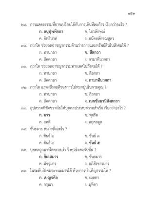 193
๒๙. การแสดงธรรมที่่�อาจเปรีียบได้้กัับการเดิินทีีละก้้าว เรีียกว่่าอะไร ?
		ก. อนุุปุุพพิิกถา ข. ไตรลัักษณ์์
		 ค. อิิทธิิบาท ง. อนััตตลัักขณสููตร
๓๐. กถาใด ช่่วยลดอาชญากรรมด้้านร่่างกายและทรััพย์์สิินในสัังคมได้้ ?
		 ก. ทานกถา ข. สีีลกถา
		 ค. สััคคกถา ง. กามาทีีนวกถา
๓๑. กถาใด ช่่วยลดอาชญากรรมทางเพศในสัังคมได้้ ?
		 ก. ทานกถา ข. สีีลกถา
		 ค. สััคคกถา ง. กามาทีีนวกถา
๓๒. กถาใด แสดงถึึงผลดีีของการไม่่หมกมุ่่�นในกามคุุณ ?
		 ก. ทานกถา ข. สีีลกถา
		 ค. สััคคกถา ง. เนกขััมมานิิสัังสกถา
๓๓.	อุุปสรรคที่่�ขััดขวางไม่่ให้้บุุคคลประสบความสำเร็็จ เรีียกว่่าอะไร ?
		ก. มาร ข. ทุุจริิต
		 ค. อคติิ ง. อกุุศลมููล
๓๔.	ขัันธมาร หมายถึึงอะไร ?
		 ก. ขัันธ์์ ๒ ข. ขัันธ์์ ๓
		 ค. ขัันธ์์ ๔ ง. ขัันธ์์ ๕
๓๕.	บุุคคลถููกมารใดครอบงำ จึึงทุุจริิตคอรััปชั่่�น ?
		ก. กิิเลสมาร ข. ขัันธมาร
		 ค. มััจจุุมาร ง. อภิิสัังขารมาร
๓๖. ในระดัับสัังคมจะชนะมารได้้ ด้้วยการบำเพ็็ญธรรมใด ?
		ก. เบญจศีีล ข. เมตตา
		 ค. กรุุณา ง. มุุทิิตา
 