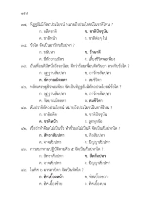 194
๓๗.	ทิิฏฐธััมมิิกััตถประโยชน์์ หมายถึึงประโยชน์์ในชาติิไหน ?
		 ก. อดีีตชาติิ ข. ชาติิปััจจุุบััน
		 ค. ชาติิหน้้า ง. ชาติิต่่อๆ ไป
๓๘.	ข้้อใด จััดเป็็นอารัักขสััมปทา ?
		 ก. ขยัันหา ข. รัักษาดีี  
		 ค. มีีกััลยาณมิิตร ง. เลี้้�ยงชีีวิิตพอเพีียง
๓๙.	อัันเพื่่�อนดีีมีีหนึ่่�งถึึงจะน้้อย ดีีกว่่าร้้อยเพื่่�อนคิิดริิษยา ตรงกัับข้้อใด ?
		 ก. อุุฏฐานสััมปทา ข. อารัักขสััมปทา
		ค. กััลยาณมิิตตตา ง. สมชีีวิิตา
๔๐. หลัักเศรษฐกิิจพอเพีียง จััดเป็็นทิิฏฐธััมมิิกััตถประโยชน์์ข้้อใด ?
		 ก. อุุฏฐานสััมปทา ข. อารัักขสััมปทา
		 ค. กััลยาณมิิตตตา ง. สมชีีวิิตา 
๔๑.	สััมปรายิิกััตถประโยชน์์ หมายถึึงประโยชน์์ในชาติิไหน ?
		 ก. ชาติิอดีีต ข. ชาติิปััจจุุบััน
		ค. ชาติิหน้้า ง. ถููกทุุกข้้อ
๔๒. เชื่่�อว่่าทำดีีผลไม่่เป็็นชั่่�ว ทำชั่่�วผลไม่่เป็็นดีี จััดเป็็นสััมปทาใด ?
		ก. สััทธาสััมปทา ข. สีีลสััมปทา
		 ค. จาคสััมปทา ง. ปััญญาสััมปทา
๔๓. การสมาทานปฏิิบััติิตามศีีล ๕ จััดเป็็นสััมปทาใด ?
		 ก. สััทธาสััมปทา ข. สีีลสััมปทา
		 ค. จาคสััมปทา ง. ปััญญาสััมปทา
๔๔. ในทิิศ ๖ มารดาบิิดา จััดเป็็นทิิศใด ?
		ก. ทิิศเบื้้�องหน้้า ข. ทิิศเบื้้�องขวา
		 ค. ทิิศเบื้้�องซ้้าย ง. ทิิศเบื้้�องบน
 