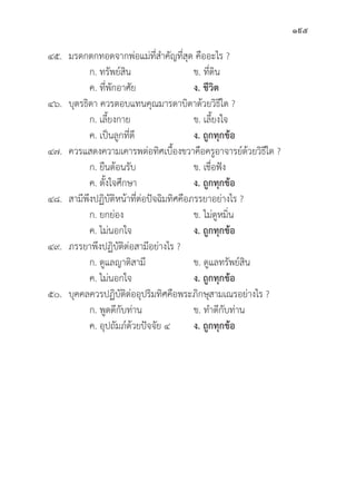 195
๔๕. มรดกตกทอดจากพ่่อแม่่ที่่�สำคััญที่่�สุุด คืืออะไร ?
		 ก. ทรััพย์์สิิน ข. ที่่�ดิิน
		 ค. ที่่�พัักอาศััย ง. ชีีวิิต
๔๖.	บุุตรธิิดา ควรตอบแทนคุุณมารดาบิิดาด้้วยวิิธีีใด ?
		 ก. เลี้้�ยงกาย ข. เลี้้�ยงใจ
		 ค. เป็็นลููกที่่�ดีี ง. ถููกทุุกข้้อ
๔๗. ควรแสดงความเคารพต่่อทิิศเบื้้�องขวาคืือครููอาจารย์์ด้้วยวิิธีีใด ?
		 ก. ยืืนต้้อนรัับ ข. เชื่่�อฟััง
		 ค. ตั้้�งใจศึึกษา ง. ถููกทุุกข้้อ
๔๘. สามีีพึึงปฏิิบััติิหน้้าที่่�ต่่อปััจฉิิมทิิศคืือภรรยาอย่่างไร ?
		 ก. ยกย่่อง ข. ไม่่ดููหมิ่่�น
		 ค. ไม่่นอกใจ ง. ถููกทุุกข้้อ
๔๙. ภรรยาพึึงปฏิิบััติิต่่อสามีีอย่่างไร ?
		 ก. ดููแลญาติิสามีี ข. ดููแลทรััพย์์สิิน
		 ค. ไม่่นอกใจ ง. ถููกทุุกข้้อ
๕๐.	บุุคคลควรปฏิิบััติิต่่ออุุปริิมทิิศคืือพระภิิกษุุสามเณรอย่่างไร ?
		 ก. พููดดีีกัับท่่าน ข. ทำดีีกัับท่่าน
		 ค. อุุปถััมภ์์ด้้วยปััจจััย ๔ ง. ถููกทุุกข้้อ
 
