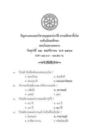 196
ปััญหาและเฉลยวิิชาอนุุพุุทธประวััติิ ธรรมศึึกษาชั้้�นโท
ระดัับมััธยมศึึกษา
สอบในสนามหลวง
วัันศุุกร์์ที่่�  ๒๒  พฤศจิิกายน  พ.ศ. ๒๕๖๗
เวลา ๑๔.๐๐ - ๑๔.๕๐ น.
๑.	ปิิปผลิิ เป็็นชื่่�อเดิิมของพระเถระใด ?
		 ก. พระวััปปะ ข. พระสีีวลีี
		 ค. พระอุุบาลีี ง. พระมหากััสสปะ
๒.	บิิดาของปิิปผลิิมาณพ เกิิดในวรรณะใด ?
		 ก. กษััตริิย์์ ข. พราหมณ์์
		 ค. แพศย์์ ง. ศููทร
๓.	ปิิปผลิิมาณพแต่่งงานขณะมีีอายุุกี่่�ปีี ?
		 ก. ๑๖ ปีี ข. ๑๘ ปีี
		 ค. ๑๙ ปีี ง. ๒๐ ปีี
๔. 	ปิิปผลิิมาณพแต่่งงานแล้้ว ไม่่ยิินดีีในเรื่่�องใด ?
		 ก. โชคชะตา ข. กามารมณ์์
		 ค. อาชีีพการงาน ง. ทรััพย์์สมบััติิ
 