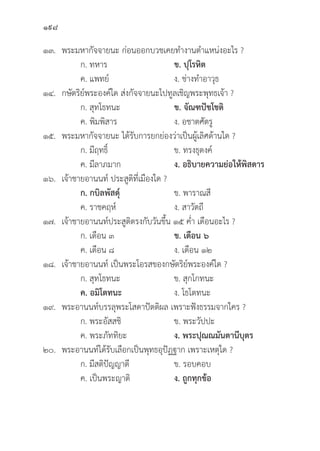 198
๑๓. พระมหากััจจายนะ ก่่อนออกบวชเคยทำงานตำแหน่่งอะไร ?
		 ก. ทหาร ข. ปุุโรหิิต
		 ค. แพทย์์ ง. ช่่างทำอาวุุธ
๑๔. กษััตริิย์์พระองค์์ใด ส่่งกััจจายนะไปทููลเชิิญพระพุุทธเจ้้า ?
		 ก. สุุทโธทนะ ข. จััณฑปััชโชติิ  
		 ค. พิิมพิิสาร ง. อชาตศััตรูู
๑๕. พระมหากััจจายนะ ได้้รัับการยกย่่องว่่าเป็็นผู้้�เลิิศด้้านใด ?
		 ก. มีีฤทธิ์์� ข. ทรงธุุดงค์์
		 ค. มีีลาภมาก ง. อธิิบายความย่่อให้้พิิสดาร
๑๖. เจ้้าชายอานนท์์ ประสููติิที่่�เมืืองใด ?
		ก. กบิิลพััสดุ์์� ข. พาราณสีี
		 ค. ราชคฤห์์ ง. สาวััตถีี
๑๗. เจ้้าชายอานนท์์ประสููติิตรงกัับวัันขึ้้�น ๑๕ ค่่ำ เดืือนอะไร ?
		 ก. เดืือน ๓ ข. เดืือน ๖
		 ค. เดืือน ๘ ง. เดืือน ๑๒
๑๘. เจ้้าชายอานนท์์ เป็็นพระโอรสของกษััตริิย์์พระองค์์ใด ?
		 ก. สุุทโธทนะ ข. สุุกโกทนะ
		ค. อมิิโตทนะ ง. โธโตทนะ
๑๙. พระอานนท์์บรรลุุพระโสดาปััตติิผล เพราะฟัังธรรมจากใคร ?
		 ก. พระอััสสชิิ ข. พระวััปปะ
		 ค. พระภััททิิยะ ง. พระปุุณณมัันตานีีบุุตร
๒๐. พระอานนท์์ได้้รัับเลืือกเป็็นพุุทธอุุปััฏฐาก เพราะเหตุุใด ?
		 ก. มีีสติิปััญญาดีี ข. รอบคอบ
		 ค. เป็็นพระญาติิ ง. ถููกทุุกข้้อ
 