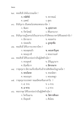 200
๒๙. พระสีีวลีี เกิิดในวรรณะใด ?
		 ก. กษััตริิย์์ ข. พราหมณ์์
		 ค. แพศย์์ ง. ศููทร
๓๐.	สีีวลีีกุุมาร เป็็นพระโอรสของพระนางใด ?
		 ก. พิิมพา ข. สุุปปวาสา 
		 ค. กีีสาโคตมีี ง. สิิริิมหามายา
๓๑.	สีีวลีีกุุมารอยู่่�ในครรภ์์เป็็นเวลานาน ทำให้้พระมารดาได้้รัับผลอย่่างไร ?
		 ก. มีีลาภมาก ข. คลอดง่่าย
		 ค. ปลอดภััย ง. ถููกทุุกข้้อ
๓๒. พระสีีวลีี ได้้รัับการบวชจากใคร ?
		 ก. พระพุุทธเจ้้า ข. พระสารีีบุุตร
		 ค. พระอุุบาลีี ง. พระอานนท์์
๓๓. พระสีีวลีี ได้้รัับยกย่่องว่่าเป็็นผู้้�เลิิศด้้านใด ?
		 ก. ทรงธุุดงค์์ ข. มีีปััญญามาก
		 ค. มีีฤทธิ์์�มาก ง. มีีลาภมาก
๓๔. ราหุุลกุุมาร มีีความเกี่่�ยวข้้องกัับเจ้้าชายสิิทธััตถะในฐานะใด ?
		ก. พระโอรส ข. พระนััดดา
		 ค. พระอนุุชา ง. พระเชษฐา
๓๕. ราหุุลกุุมารบรรพชา ขณะมีีพระชัันษาเท่่าไร ?
		 ก. ๕. ขวบ ข. ๖ ขวบ		
		ค. ๗ ขวบ ง. ๘ ขวบ
๓๖. พระราหุุล ได้้รัับยกย่่องว่่าเป็็นผู้้�เลิิศด้้านใด ?
		 ก. ใคร่่ในฌาน ข. ใฝ่่การศึึกษา 
		 ค. ถืือธุุดงค์์ ง. สัันโดษ
 