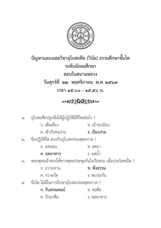 203
ปััญหาและเฉลยวิิชาอุุโบสถศีีล (วิินััย) ธรรมศึึกษาชั้้�นโท
ระดัับมััธยมศึึกษา
สอบในสนามหลวง
วัันศุุกร์์ที่่�  ๒๒  พฤศจิิกายน  พ.ศ. ๒๕๖๗
เวลา ๑๕.๐๐ - ๑๕.๕๐ น.
๑.	อุุโบสถศีีลปลููกฝัังให้้ผู้้�ปฏิิบััติิมีีชีีวิิตเช่่นไร ?
		 ก. เด็็ดเดี่่�ยว ข. เจ้้าระเบีียบ
		 ค. เข้้ากัับคนง่่าย ง. เรีียบง่่าย
๒.	ข้้อปฏิิบััติิใด ตรงกัับอุุโบสถก่่อนพุุทธกาล ?
		 ก. อดนอน ข. อดยา
		ค. อดอาหาร ง. อดน้้ำ
๓. พระพุุทธเจ้้าทรงให้้ชาวพุุทธประชุุมกัันในวัันพระ เพื่่�อประโยชน์์ใด ?
		 ก. ถวายทาน ข. ฟัังธรรม
		 ค. กวาดวััด ง. พบปะกััน
๔.	ข้้อใด ไม่่มีีในการรัักษาอุุโบสถก่่อนพุุทธกาล ?
		 ก. รัับสรณคมน์์ ข. ขอศีีล
		 ค. รัักษาศีีล ง. อดอาหาร
 
