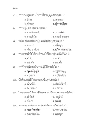 204
๕. การรัักษาอุุโบสถ เป็็นการสั่่�งสมบุุญกุุศลของใคร ?
		 ก. ภิิกษุุ ข. สามเณร
		 ค. นัักพรต ง. ผู้้�ครองเรืือน
๖. คำว่่า อุุโบสถ หมายถึึงข้้อใด ?
		 ก. การเข้้าสมาธิิ ข. การเข้้าจำ
		 ค. การเข้้าวััด ง. การเข้้าพรรษา
๗.	ข้้อใด เป็็นการรัักษาอุุโบสถที่่�ไม่่ตรงจุุดประสงค์์ ?
		 ก. ละบาป ข. เพิ่่�มบุุญ
		 ค. ขััดเกลากิิเลส ง. แก้้เคราะห์์กรรม
๘. พระพุุทธเจ้้าไม่่ได้้ทรงกำหนดให้้รัักษาอุุโบสถในวัันใด ?
		ก. ๔ ค่่ำ ข. ๘ ค่่ำ
		 ค. ๑๔ ค่่ำ ง. ๑๕ ค่่ำ
๙. การรัักษาอุุโบสถเป็็นการปฏิิบััติิตามข้้อใด ?
		ก. พุุทธบััญญััติิ ข. รััฐธรรมนููญ
		 ค. กฎหมาย ง. กฎโรงเรีียน
๑๐.	นัักเรีียนควรถึึงไตรสรณคมน์์ในฐานะอะไร ?
		ก. เป็็นที่่�พึ่่�ง ข. สิ่่�งศัักดิ์์�สิิทธิ์์�
		 ค. ให้้โชคลาภ ง. แก้้กรรม
๑๑. ไตรสรณคมน์์ คืือการถึึงสรณะ ๓ มีีความหมายตามข้้อใด ?
		 ก. เข้้าใกล้้ ข. อยู่่�ใกล้้
		 ค. นั่่�งใกล้้ ง. นัับถืือ
๑๒. พระพุุทธ พระธรรม พระสงฆ์์ เรีียกรวมกัันว่่าอะไร ?
		 ก. พระรััตนตรััย ข. พระประธาน
		 ค. พระประจำวััน ง. พระบููชา
 