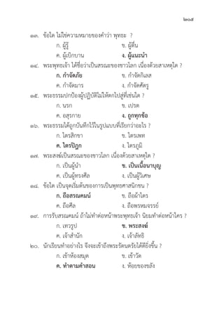 205
๑๓.	ข้้อใด ไม่่ใช่่ความหมายของคำว่่า พุุทธะ ?
		 ก. ผู้้�รู้้� ข. ผู้้�ตื่่�น 		
		 ค. ผู้้�เบิิกบาน ง. ผู้้�แนะนำ
๑๔. พระพุุทธเจ้้า ได้้ชื่่�อว่่าเป็็นสรณะของชาวโลก เนื่่�องด้้วยสาเหตุุใด ?
		 ก. กำจััดภััย ข. กำจััดกิิเลส
		 ค. กำจััดมาร ง. กำจััดศััตรูู
๑๕. พระธรรมปกป้้องผู้้�ปฏิิบััติิไม่่ให้้ตกไปสู่่�ที่่�เช่่นใด ?
		 ก. นรก ข. เปรต
		 ค. อสุุรกาย ง. ถููกทุุกข้้อ
๑๖. พระธรรมได้้ถููกบัันทึึกไว้้ในรููปแบบที่่�เรีียกว่่าอะไร ?
		 ก. ไตรสิิกขา ข. ไตรเพท
		ค. ไตรปิิฎก ง. ไตรภููมิิ
๑๗. พระสงฆ์์เป็็นสรณะของชาวโลก เนื่่�องด้้วยสาเหตุุใด ?
		 ก. เป็็นผู้้�นำ ข. เป็็นเนื้้�อนาบุุญ
		 ค. เป็็นผู้้�ทรงศีีล ง. เป็็นผู้้�วิิเศษ
๑๘.	ข้้อใด เป็็นจุุดเริ่่�มต้้นของการเป็็นพุุทธศาสนิิกชน ?
		 ก. ถืือสรณคมน์์ ข. ถืือผ้้าไตร
		 ค. ถืือศีีล ง. ถืือพรหมจรรย์์
๑๙. การรัับสรณคมน์์ ถ้้าไม่่ทำต่่อหน้้าพระพุุทธเจ้้า นิิยมทำต่่อหน้้าใคร ?
		 ก. เทวรููป ข. พระสงฆ์์
		 ค. เจ้้าสำนััก ง. เจ้้าลััทธิิ
๒๐.	นัักเรีียนทำอย่่างไร จึึงจะเข้้าถึึงพระรััตนตรััยได้้ดีียิ่่�งขึ้้�น ?
		 ก. เข้้าห้้องสมุุด ข. เข้้าวััด
		ค. ทำตามคำสอน ง. ห้้อยของขลััง
 