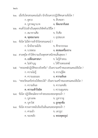 206
๒๑. เมื่่�อรัับไตรสรณคมน์์แล้้ว นัักเรีียนควรปฏิิบััติิตนตามข้้อใด ?
		 ก. ดููดวง ข. สืืบชะตา
		 ค. บููชาพญานาค ง. ขััดเกลากิิเลส
๒๒. คนทั่่�วไปเข้้าเป็็นพุุทธบริิษััทด้้วยวิิธีีใด ?
		 ก. สมาทานศีีล ข. รัับศีีล
		ค. พุุทธมามกะ ง. อุุปสมบท
๒๓.	ข้้อใด ไม่่ใช่่การเข้้าถึึงไตรสรณคมน์์ ?
		 ก. นึึกถึึงยามมีีภััย ข. ศึึกษาธรรมะ
		 ค. บวชพระ ง. สะสมเครื่่�องราง  
๒๔. สาเหตุุใด ทำให้้ความเป็็นพุุทธศาสนิิกชนสิ้้�นสุุดลง ?
		 ก. เปลี่่�ยนศาสนา  ข. ไม่่รู้้�คำสอน
		 ค. ไม่่ทำบุุญ ง. ให้้ร้้ายพระสงฆ์์
๒๕. “พระสงฆ์์ปฏิิบััติิชอบจริิงหรืือ” เป็็นความเศร้้าหมองสรณคมน์์ข้้อใด ?
		 ก. ความไม่่รู้้� ข. ความรู้้�ผิิด
		 ค. ความเฉยเมย ง. ความลัังเล
๒๖. “พระรััตนตรััยช่่วยให้้สอบได้้” เป็็นความเศร้้าหมองสรณคมน์์ข้้อใด ?
		 ก. ความลัังเล ข. ความสงสััย
		ค. ความเข้้าใจผิิด ง. ความดููแคลน
๒๗.	ข้้อใด ปฏิิบััติิตนผิิดจากคำสอนของพระพุุทธเจ้้า ?
		 ก. บููชาเทพ ข. บููชาราหูู	
		 ค. บููชาไฟ ง. ถููกทุุกข้้อ
๒๘.	ข้้อใด ควรเคารพนัับถืือเป็็นสิ่่�งแทนพระพุุทธเจ้้า ?		
		 ก. ศาลเจ้้า ข. เทวรููป
		 ค. ของขลััง ง. พระพุุทธรููป
 