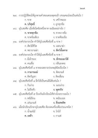 207
๒๙. การปฏิิบััติิตนให้้ถููกตามคำสอนพระพุุทธเจ้้า สรณคมน์์จะเป็็นเช่่นไร ?
		 ก. ขาด ข. เศร้้าหมอง
		ค. บริิสุุทธิ์์�   ง. ถููกทุุกข้้อ
๓๐.	อุุโบสถศีีล เมื่่�อข้้อใดข้้อหนึ่่�งขาด จะมีีผลอย่่างไร ?
		 ก. ขาดทุุกข้้อ ข. ขาดบางข้้อ
		 ค. ขาดข้้อเดีียว ง. ขาดทีีละข้้อ
๓๑. องค์์ประกอบใด ทำให้้อุุโบสถศีีลข้้อที่่� ๑ ขาด ?
		 ก. สััตว์์มีีชีีวิิต ข. เจตนาฆ่่า
		 ค. พยายามฆ่่า ง. สััตว์์นั้้�นตาย
๓๒. องค์์ประกอบใด ทำให้้อุุโบสถศีีลข้้อที่่� ๒ ขาด ?
		 ก. มีีเจ้้าของ ข. ลัักของมาได้้
		 ค. คนเชื่่�อ ง. กลืืนลงคอ
๓๓.	อุุโบสถศีีลข้้อที่่� ๓ ขาดลงเพราะประพฤติิผิิดเรื่่�องใด ?
		 ก. กามารมณ์์ ข. ติิดเกมส์์
		 ค. ติิดกััญชา ง. ติิดเพื่่�อน
๓๔.	อุุโบสถศีีลข้้อที่่� ๔ ฝึึกให้้เป็็นคนมีีนิิสััยเช่่นไร ?
		 ก. กิินง่่าย ข. นอนง่่าย
		 ค. ไม่่ถืือตััว ง. พููดจริิง
๓๕.	อุุโบสถศีีลข้้อที่่� ๕ ป้้องกัันนัักเรีียนให้้ห่่างไกลจากอะไร ?
		 ก. หนีีเรีียน ข. พนัันบอล
		 ค. เล่่นเกมส์์ ง. สิ่่�งเสพติิด
๓๖. เมื่่�อนัักเรีียนรัักษาอุุโบสถศีีล ต้้องงดเครื่่�องดื่่�มประเภทใด ?
		 ก. น้้ำผลไม้้ ข. โกโก้้
		ค. เหล้้า  ง. กาแฟ
 