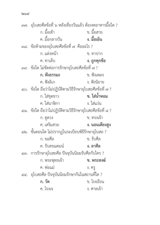 208
๓๗.	อุุโบสถศีีลข้้อที่่� ๖ หลัังเที่่�ยงวัันแล้้ว ต้้องงดอาหารมื้้�อใด ?
		 ก. มื้้�อเช้้า ข. มื้้�อสาย
		 ค. มื้้�อกลางวััน ง. มื้้�อเย็็น
๓๘.	ข้้อห้้ามของอุุโบสถศีีลข้้อที่่� ๗ คืืออะไร ?
		 ก. แต่่งหน้้า ข. ทาปาก
		 ค. ทาเล็็บ ง. ถููกทุุกข้้อ
๓๙.	ข้้อใด ไม่่ขััดต่่อการรัักษาอุุโบสถศีีลข้้อที่่� ๗ ?
		ก. ฟัังธรรมะ ข. ฟัังเพลง
		 ค. ฟัังลิิเก ง. ฟัังนิิยาย
๔๐.	ข้้อใด ถืือว่่าไม่่ปฏิิบััติิตามวิิธีีรัักษาอุุโบสถศีีลข้้อที่่� ๗ ?
		 ก. ใส่่ชุุดขาว ข. ใส่่น้้ำหอม
		 ค. ใส่่นาฬิิกา ง. ใส่่แว่่น
๔๑.	ข้้อใด ถืือว่่าไม่่ปฏิิบััติิตามวิิธีีรัักษาอุุโบสถศีีลข้้อที่่� ๘ ?
		 ก. ดููดวง ข. ทรงเจ้้า
		 ค. เสริิมสวย ง. นอนเตีียงสููง
๔๒.	ขั้้�นตอนใด ไม่่ปรากฏในระเบีียบพิิธีีรัักษาอุุโบสถ ?
		 ก. ขอศีีล ข. รัับศีีล
		 ค. รัับสรณคมน์์ ง. ลาศีีล
๔๓. การรัักษาอุุโบสถศีีล ปััจจุุบัันนิิยมรัับศีีลกัับใคร ?
		 ก. พระพุุทธเจ้้า ข. พระสงฆ์์
		 ค. พ่่อแม่่ ง. ครูู
๔๔.	อุุโบสถศีีล ปััจจุุบัันนิิยมรัักษากัันในสถานที่่�ใด ?
		 ก. วััด ข. โรงเรีียน
		 ค. โรงเจ ง. ศาลเจ้้า
 