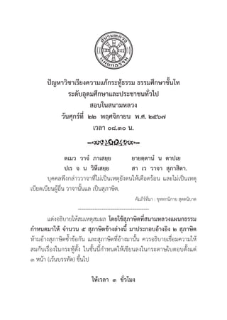 213
ปััญหาวิิชาเรีียงความแก้้กระทู้้�ธรรม ธรรมศึึกษาชั้้�นโท
ระดัับอุุดมศึึกษาและประชาชนทั่่�วไป
สอบในสนามหลวง
วัันศุุกร์์ที่่�  ๒๒  พฤศจิิกายน  พ.ศ. ๒๕๖๗
เวลา ๐๘.๓๐ น.
		ตเมว  วาจํํ  ภาเสยฺฺย ยายตฺฺตานํํ  น  ตาปเย
ปเร  จ  น  วิิหึึเสยฺฺย สา  เว  วาจา  สุุภาสิิตา.
	บุุคคลพึึงกล่่าววาจาที่่�ไม่่เป็็นเหตุุยัังตนให้้เดืือดร้้อน และไม่่เป็็นเหตุุ
เบีียดเบีียนผูู้�อื่่�น วาจานั้้�นแล เป็็นสุุภาษิิต.
คััมภีีร์์ที่่�มา : ขุุททกนิิกาย สุุตตนิิบาต
---------------------------------------
แต่่งอธิิบายให้้สมเหตุุสมผล โดยใช้้สุุภาษิิตที่่�สนามหลวงแผนกธรรม
กำหนดมาให้้ จำนวน ๕ สุุภาษิิตข้้างล่่างนี้้� มาประกอบอ้้างอิิง ๒ สุุภาษิิต
ห้้ามอ้้างสุุภาษิิตซ้้ำข้้อกััน และสุุภาษิิตที่่�อ้้างมานั้้�น ควรอธิิบายเชื่่�อมความให้้
สมกัับเรื่่�องในกระทู้้�ตั้้�ง ในชั้้�นนี้้�กำหนดให้้เขีียนลงในกระดาษใบตอบตั้้�งแต่่
๓ หน้้า (เว้้นบรรทััด) ขึ้้�นไป
ให้้เวลา  ๓  ชั่่�วโมง
 