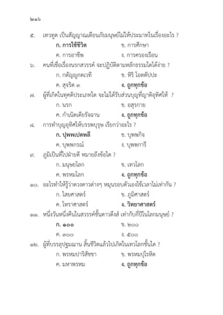 216
๕. เทวทููต เป็็นสััญญาณเตืือนภััยมนุุษย์์ไม่่ให้้ประมาทในเรื่่�องอะไร ?
		ก. การใช้้ชีีวิิต ข. การศึึกษา
		 ค. การอาชีีพ ง. การครองเรืือน
๖. คนที่่�เชื่่�อเรื่่�องนรกสวรรค์์ จะปฏิิบััติิตามหลัักธรรมใดได้้ง่่าย ?
		 ก. กตััญญููกตเวทีี ข. หิิริิ โอตตััปปะ
		 ค. สุุจริิต ๓ ง. ถููกทุุกข้้อ
๗. ผู้้�ที่่�เกิิดในทุุคติิประเภทใด จะไม่่ได้้รัับส่่วนบุุญที่่�ญาติิอุุทิิศให้้ ?
		 ก. นรก ข. อสุุรกาย
		 ค. กำเนิิดเดีียรััจฉาน ง. ถููกทุุกข้้อ
๘. การทำบุุญอุุทิิศให้้บรรพบุุรุุษ เรีียกว่่าอะไร ?
		ก. ปุุพพเปตพลีี ข. บุุพพกิิจ
		 ค. บุุพพกรณ์์ ง. บุุพพการีี
๙.	ภููมิิเป็็นที่่�ไปฝ่่ายดีี หมายถึึงข้้อใด ?
		 ก. มนุุษยโลก ข. เทวโลก
		 ค. พรหมโลก ง. ถููกทุุกข้้อ
๑๐. อะไรทำให้้รู้้�ว่่าดวงดาวต่่างๆ หมุุนรอบตััวเองใช้้เวลาไม่่เท่่ากััน ?
		 ก. ไสยศาสตร์์ ข. ภููมิิศาสตร์์
		 ค. โหราศาสตร์์ ง. วิิทยาศาสตร์์
๑๑. หนึ่่�งวัันหนึ่่�งคืืนในสวรรค์์ชั้้�นดาวดึึงส์์ เท่่ากัับกี่่�ปีีในโลกมนุุษย์์ ?
		ก. ๑๐๐ ข. ๒๐๐
		 ค. ๓๐๐ ง. ๕๐๐
๑๒. ผู้้�ที่่�บรรลุุปฐมฌาน สิ้้�นชีีวิิตแล้้วไปเกิิดในเทวโลกชั้้�นใด ?
		 ก. พรหมปาริิสััชชา ข. พรหมปุุโรหิิต
		 ค. มหาพรหม ง. ถููกทุุกข้้อ
 