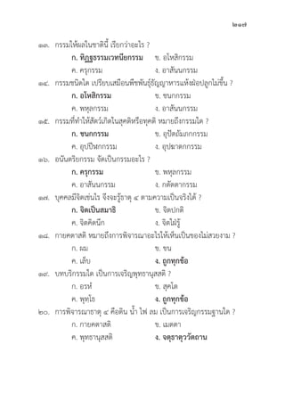 217
๑๓. กรรมให้้ผลในชาติินี้้� เรีียกว่่าอะไร ?
		ก. ทิิฏฐธรรมเวทนีียกรรม ข. อโหสิิกรรม
		 ค. ครุุกรรม ง. อาสัันนกรรม
๑๔. กรรมชนิิดใด เปรีียบเสมืือนพืืชพัันธุ์์�ธััญญาหารแห้้งฝ่่อปลููกไม่่ขึ้้�น ?
		ก. อโหสิิกรรม ข. ชนกกรรม
		 ค. พหุุลกรรม ง. อาสัันนกรรม
๑๕. กรรมที่่�ทำให้้สััตว์์เกิิดในสุุคติิหรืือทุุคติิ หมายถึึงกรรมใด ?
		ก. ชนกกรรม ข. อุุปััตถััมภกกรรม
		 ค. อุุปปีีฬกกรรม ง. อุุปฆาตกกรรม
๑๖. อนัันตริิยกรรม จััดเป็็นกรรมอะไร ?
		ก. ครุุกรรม ข. พหุุลกรรม
		 ค. อาสัันนกรรม ง. กตััตตากรรม
๑๗.	บุุคคลมีีจิิตเช่่นไร จึึงจะรู้้�ธาตุุ ๔ ตามความเป็็นจริิงได้้ ?
		ก. จิิตเป็็นสมาธิิ ข. จิิตปกติิ
		 ค. จิิตคิิดนึึก ง. จิิตใฝ่่รู้้�
๑๘. กายคตาสติิ หมายถึึงการพิิจารณาอะไรให้้เห็็นเป็็นของไม่่สวยงาม ?
		 ก. ผม ข. ขน
		 ค. เล็็บ ง. ถููกทุุกข้้อ
๑๙. บทบริิกรรมใด เป็็นการเจริิญพุุทธานุุสสติิ ?
		 ก. อรหํํ ข. สุุคโต
		 ค. พุุทฺฺโธ	 ง. ถููกทุุกข้้อ
๒๐. การพิิจารณาธาตุุ ๔ คืือดิิน น้้ำ ไฟ ลม เป็็นการเจริิญกรรมฐานใด ?
		 ก. กายคตาสติิ ข. เมตตา
		 ค. พุุทธานุุสสติิ ง. จตุุธาตุุววััตถาน
 