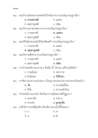 218
๒๑. จะแก้้กามฉัันทะความพอใจรัักใคร่่ในกาม ควรเจริิญกรรมฐานใด ?
		ก. กายคตาสติิ ข. เมตตา
		 ค. พุุทธานุุสสติิ ง. กสิิณ
๒๒. จะแก้้ความอาฆาตพยาบาท ควรเจริิญกรรมฐานใด ?
		 ก. กายคตาสติิ ข. เมตตา
		 ค. พุุทธานุุสสติิ ง. กสิิณ
๒๓. จะแก้้ถีีนมิิทธะรวมไปถึึงโรคซึึมเศร้้า ควรเจริิญกรรมฐานใด ?
		 ก. กายคตาสติิ ข. เมตตา
		ค. พุุทธานุุสสติิ ง. กสิิณ
๒๔. จะแก้้ความฟุ้้�งซ่่าน ควรเจริิญกรรมฐานใด ?
		 ก. กายคตาสติิ ข. เมตตา
		 ค. พุุทธานุุสสติิ ง. กสิิณ
๒๕. การกำหนดพิิจารณาธาตุุ ๔ คืือดิิน น้้ำ ไฟ ลม แก้้นิิวรณ์์ใดได้้ ?
		 ก. กามฉัันทะ ข. พยาบาท
		 ค. ถีีนมิิทธะ ง. วิิจิิกิิจฉา
๒๖. การพิิจารณาความแก่่บ่่อย ๆ เป็็นอุุบายบรรเทาความประมาทในอะไร ?
		ก. วััย ข. ความไม่่มีีโรค
		 ค. ชีีวิิต ง. ความเศร้้าโศก
๒๗. กำหนดพิิจารณาอะไร จััดเป็็นกายานุุปััสสนาสติิปััฏฐาน ?
		 ก. ลมหายใจ ข. ธาตุุ ๔
		 ค. ซากศพ ง. ถููกทุุกข้้อ
๒๘. นวสีีวถิิกาบรรพที่่�ถููกต้้อง ต้้องพิิจารณาเป็็นกี่่�ขั้้�นตอน ?
		 ก. ๖ ข. ๗
		 ค. ๘ ง. ๙
 