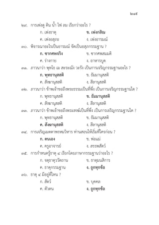 219
๒๙. การเพ่่งดูู ดิิน น้้ำ ไฟ ลม เรีียกว่่าอะไร ?
		 ก. เพ่่งธาตุุ ข. เพ่่งกสิิณ
		 ค. เพ่่งอสุุภะ ง. เพ่่งอารมณ์์
๓๐.	พิิจารณาอะไรเป็็นอารมณ์์ จััดเป็็นอสุุภกรรมฐาน ?
		ก. ซากศพจริิง ข. ซากศพสมมติิ
		 ค. ร่่างกาย ง. อาหารบููด
๓๑. ภาวนาว่่า พุุทโธ เม สะระณััง วะรััง เป็็นการเจริิญกรรมฐานอะไร ?
		ก. พุุทธานุุสสติิ ข. ธััมมานุุสสติิ
		 ค. สัังฆานุุสสติิ ง. สีีลานุุสสติิ
๓๒. ภาวนาว่่า ข้้าพเจ้้าขอถึึงพระธรรมเป็็นที่่�พึ่่�ง เป็็นการเจริิญกรรมฐานใด ?
		 ก. พุุทธานุุสสติิ ข. ธััมมานุุสสติิ
		 ค. สัังฆานุุสสติิ ง. สีีลานุุสสติิ
๓๓. ภาวนาว่่า ข้้าพเจ้้าขอถึึงพระสงฆ์์เป็็นที่่�พึ่่�ง เป็็นการเจริิญกรรมฐานใด ?
		 ก. พุุทธานุุสสติิ ข. ธััมมานุุสสติิ
		ค. สัังฆานุุสสติิ ง. สีีลานุุสสติิ
๓๔. การเจริิญเมตตาพรหมวิิหาร ท่่านสอนให้้เริ่่�มที่่�ใครก่่อน ?
		ก. ตนเอง ข. พ่่อแม่่
		 ค. ครููอาจารย์์ ง. สรรพสััตว์์
๓๕. การกำหนดรู้้�ธาตุุ ๔ เรีียกโดยภาษากรรมฐานว่่าอะไร ?
		 ก. จตุุธาตุุววััตถาน ข. ธาตุุมนสิิการ
		 ค. ธาตุุกรรมฐาน ง. ถููกทุุกข้้อ
๓๖.	ธาตุุ ๔ มีีอยู่่�ที่่�ไหน ?
		 ก. สััตว์์ ข. บุุคคล
		 ค. ตััวตน ง. ถููกทุุกข้้อ
 