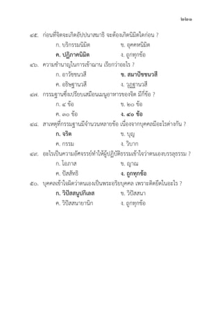 221
๔๕.	ก่่อนที่่�จิิตจะเกิิดอััปปนาสมาธิิ จะต้้องเกิิดนิิมิิตใดก่่อน ?
		 ก. บริิกรรมนิิมิิต ข. อุุคคหนิิมิิต
		ค. ปฏิิภาคนิิมิิต ง. ถููกทุุกข้้อ
๔๖. ความชำนาญในการเข้้าฌาน เรีียกว่่าอะไร ?
		 ก. อาวััชชนวสีี ข. สมาปััชชนวสีี
		 ค. อธิิษฐานวสีี ง. วุุฏฐานวสีี
๔๗. กรรมฐานซึ่่�งเปรีียบเสมืือนเมนููอาหารของจิิต มีีกี่่�ข้้อ ?
		 ก. ๔ ข้้อ ข. ๒๐ ข้้อ
		 ค. ๓๐ ข้้อ ง. ๔๐ ข้้อ
๔๘. สาเหตุุที่่�กรรมฐานมีีจำนวนหลายข้้อ เนื่่�องจากบุุคคลมีีอะไรต่่างกััน ?
		ก. จริิต ข. บุุญ
		 ค. กรรม ง. วิิบาก
๔๙. อะไรเป็็นความอััศจรรย์์ทำให้้ผู้้�ปฏิิบััติิธรรมเข้้าใจว่่าตนเองบรรลุุธรรม ?
		 ก. โอภาส ข. ญาณ	
		 ค. ปััสสััทธิิ ง. ถููกทุุกข้้อ
๕๐.	บุุคคลเข้้าใจผิิดว่่าตนเองเป็็นพระอริิยบุุคคล เพราะติิดยึึดในอะไร ?
		ก. วิิปััสสนููปกิิเลส ข. วิิปััสสนา
		 ค. วิิปััสสนายานิิก ง. ถููกทุุกข้้อ
 
