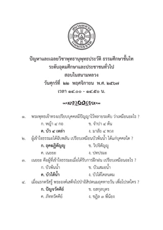 222
ปััญหาและเฉลยวิิชาพุุทธานุุพุุทธประวััติิ ธรรมศึึกษาชั้้�นโท
ระดัับอุุดมศึึกษาและประชาชนทั่่�วไป
สอบในสนามหลวง
วัันศุุกร์์ที่่�  ๒๒  พฤศจิิกายน  พ.ศ. ๒๕๖๗
เวลา ๑๔.๐๐ - ๑๔.๕๐ น.
๑. พระพุุทธเจ้้าทรงเปรีียบบุุคคลมีีปััญญาไว้้หลายระดัับ ว่่าเหมืือนอะไร ?
		 ก. หญ้้า ๔ กอ ข. จำปา ๔ ต้้น
		ค. บััว ๔ เหล่่า ง. มาลััย ๔ พวง
๒. ผู้้�เข้้าใจธรรมะได้้ฉัับพลััน เปรีียบเหมืือนบััวพ้้นน้้ำ ได้้แก่่บุุคคลใด ?
ก. อุุคฆฏิิตััญญูู ข. วิิปจิิตััญญูู
		 ค. เนยยะ ง. ปทปรมะ
๓. เนยยะ คืือผู้้�ที่่�เข้้าใจธรรมะเมื่่�อได้้รัับการฝึึกฝน เปรีียบเหมืือนอะไร ?
		 ก. บััวพ้้นน้้ำ ข. บััวเสมอน้้ำ
		ค. บััวใต้้น้้ำ ง. บััวใต้้โคลนตม
๔. เมื่่�อแรกตรััสรู้้� พระองค์์เสด็็จไปป่่าอิิสิิปตนมฤคทายวััน เพื่่�อโปรดใคร ?
		 ก. ปััญจวััคคีีย์์ ข. ยสกุุลบุุตร
		 ค. ภััททวััคคีีย์์ ง. ชฎิิล ๓ พี่่�น้้อง
 