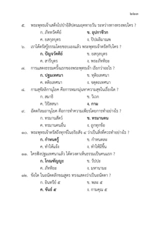 223
๕. พระพุุทธเจ้้าเสด็็จไปป่่าอิิสิิปตนมฤคทายวััน ระหว่่างทางทรงพบใคร ?
		 ก. ภััททวััคคีีย์์ ข. อุุปกาชีีวก
		 ค. ยสกุุลบุุตร ง. ปิิปผลิิมาณพ
๖. เราได้้ตรััสรู้้�ธรรมโดยชอบเองแล้้ว พระพุุทธเจ้้าตรััสกัับใคร ?
		 ก. ปััญจวััคคีีย์์ ข. ยสกุุลบุุตร
		 ค. สารีีบุุตร ง. พระภััททิิยะ
๗. การแสดงธรรมครั้้�งแรกของพระพุุทธเจ้้า เรีียกว่่าอะไร ?
		 ก. ปฐมเทศนา ข. ทุุติิยเทศนา
		 ค. ตติิยเทศนา ง. จตุุตถเทศนา
๘. กามสุุขััลลิิกานุุโยค คืือการหมกมุ่่�นหาความสุุขในเรื่่�องใด ?
		 ก. สมาธิิ ข. วิิเวก
		 ค. วิิปััสสนา ง. กาม
๙.	อััตตกิิลมถานุุโยค คืือการทำความเพีียรโดยการทำอย่่างไร ?
		 ก. ทรมานสััตว์์ ข. ทรมานตน
		 ค. ทรมานคนอื่่�น ง. ถููกทุุกข้้อ
๑๐. พระพุุทธเจ้้าตรััสถึึงทุุกข์์ในอริิยสััจ ๔ ว่่าเป็็นสิ่่�งที่่�ควรทำอย่่างไร ?
		 ก. กำหนดรู้้�  ข. กำหนดละ
		 ค. ทำให้้แจ้้ง ง. ทำให้้มีีขึ้้�น
๑๑. ใครฟัังปฐมเทศนาแล้้ว ได้้ดวงตาเห็็นธรรมเป็็นคนแรก ?
		 ก. โกณฑััญญะ ข. วััปปะ
		 ค. ภััททิิยะ ง. มหานามะ
๑๒.	ข้้อใด ในอนััตตลัักขณสููตร ทรงแสดงว่่าเป็็นอนััตตา ?
		 ก. อิินทรีีย์์ ๕ ข. พละ ๕
		ค. ขัันธ์์ ๕ ง. กามคุุณ ๕
 