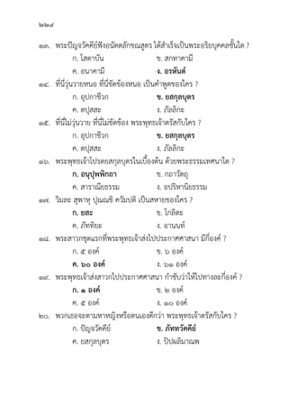 224
๑๓. พระปััญจวััคคีีย์์ฟัังอนััตตลัักขณสููตร ได้้สำเร็็จเป็็นพระอริิยบุุคคลชั้้�นใด ?
		 ก. โสดาบััน ข. สกทาคามีี
		 ค. อนาคามีี ง. อรหัันต์์
๑๔.	ที่่�นี่่�วุ่่�นวายหนอ ที่่�นี่่�ขััดข้้องหนอ เป็็นคำพููดของใคร ?
		 ก. อุุปกาชีีวก ข. ยสกุุลบุุตร
		 ค. ตปุุสสะ ง. ภััลลิิกะ
๑๕.	ที่่�นี่่�ไม่่วุ่่�นวาย ที่่�นี่่�ไม่่ขััดข้้อง พระพุุทธเจ้้าตรััสกัับใคร ?
		 ก. อุุปกาชีีวก ข. ยสกุุลบุุตร
		 ค. ตปุุสสะ ง. ภััลลิิกะ
๑๖. พระพุุทธเจ้้าโปรดยสกุุลบุุตรในเบื้้�องต้้น ด้้วยพระธรรมเทศนาใด ?
		 ก. อนุุปุุพพิิกถา ข. กถาวััตถุุ
		 ค. สาราณีียธรรม ง. อปริิหานิิยธรรม
๑๗.	วิิมละ สุุพาหุุ ปุุณณชิิ ควััมปติิ เป็็นสหายของใคร ?
		 ก. ยสะ ข. โกลิิตะ
		 ค. ภััททิิยะ ง. อานนท์์
๑๘. พระสาวกชุุดแรกที่่�พระพุุทธเจ้้าส่่งไปประกาศศาสนา มีีกี่่�องค์์ ?
		 ก. ๕ องค์์ ข. ๖ องค์์
ค. ๖๐ องค์์ ง. ๖๑ องค์์
๑๙. พระพุุทธเจ้้าส่่งสาวกไปประกาศศาสนา กำชัับว่่าให้้ไปทางละกี่่�องค์์ ?
		ก. ๑ องค์์ ข. ๒ องค์์
		 ค. ๕ องค์์ ง. ๑๐ องค์์
๒๐. พวกเธอจะตามหาหญิิงหรืือตนเองดีีกว่่า พระพุุทธเจ้้าตรััสกัับใคร ?
		 ก. ปััญจวััคคีีย์์ ข. ภััททวััคคีีย์์
		 ค. ยสกุุลบุุตร ง. ปิิปผลิิมาณพ
 