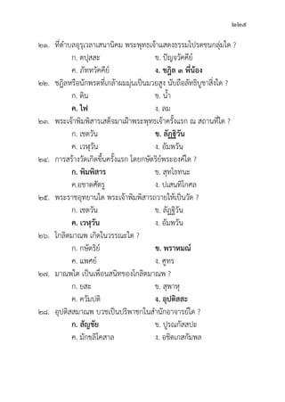 225
๒๑.	ที่่�ตำบลอุุรุุเวลาเสนานิิคม พระพุุทธเจ้้าแสดงธรรมโปรดชนกลุ่่�มใด ?
		 ก. ตปุุสสะ ข. ปััญจวััคคีีย์์
		 ค. ภััททวััคคีีย์์ ง. ชฎิิล ๓ พี่่�น้้อง
๒๒. ชฎิิลหรืือนัักพรตที่่�เกล้้าผมมุ่่�นเป็็นมวยสููง นัับถืือลััทธิิบููชาสิ่่�งใด ?
		 ก. ดิิน ข. น้้ำ
		ค. ไฟ ง. ลม
๒๓. พระเจ้้าพิิมพิิสารเสด็็จมาเฝ้้าพระพุุทธเจ้้าครั้้�งแรก ณ สถานที่่�ใด ?
		 ก. เชตวััน ข. ลััฏฐิิวััน
		 ค. เวฬุุวััน ง. อััมพวััน
๒๔. การสร้้างวััดเกิิดขึ้้�นครั้้�งแรก โดยกษััตริิย์์พระองค์์ใด ?
		 ก. พิิมพิิสาร ข. สุุทโธทนะ
		 ค.อชาตศััตรูู	 ง. ปเสนทิิโกศล
๒๕. พระราชอุุทยานใด พระเจ้้าพิิมพิิสารถวายให้้เป็็นวััด ?
ก. เชตวััน ข. ลััฏฐิิวััน
		ค. เวฬุุวััน ง. อััมพวััน
๒๖. โกลิิตมาณพ เกิิดในวรรณะใด ?
		 ก. กษััตริิย์์ ข. พราหมณ์์
		 ค. แพศย์์ ง. ศููทร
๒๗. มาณพใด เป็็นเพื่่�อนสนิิทของโกลิิตมาณพ ?
		 ก. ยสะ ข. สุุพาหุุ
		 ค. ควััมปติิ ง. อุุปติิสสะ
๒๘.	อุุปติิสสมาณพ บวชเป็็นปริิพาชกในสำนัักอาจารย์์ใด ?
		 ก. สััญชััย ข. ปููรณกััสสปะ
		 ค. มัักขลิิโคสาล ง. อชิิตเกสกััมพล
 