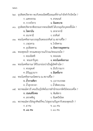 226
๒๙.	อุุปติิสสปริิพาชก พบกัับพระอััสสชิิในขณะที่่�ท่่านกำลัังทำกิิจวััตรใด ?
		 ก. แสดงธรรม ข. สวดมนต์์
		 ค. กวาดวิิหาร ง. บิิณฑบาต
๓๐.	อุุปติิสสปริิพาชกฟัังธรรมจากพระอััสสชิิ ได้้บรรลุุอริิยบุุคคลชั้้�นใด ?
		 ก. โสดาบััน ข. สกทาคามีี
		 ค. อนาคามีี ง. อรหัันต์์
๓๑. พระโมคคััลลานะบรรลุุเป็็นพระอรหัันต์์ ณ สถานที่่�ใด ?
		 ก. เวฬุุวคาม ข. โกลิิตคาม
		 ค. อุุปติิสสคาม ง. กััลลวาลมุุตตคาม
๓๒. พระพุุทธเจ้้า ทรงแสดงอุุบายแก้้ง่่วงแก่่พระเถระใด ?
		 ก. พระอััสสชิิ ข. พระยสะ
		 ค. พระสารีีบุุตร ง. พระโมคคััลลานะ
๓๓. พระโมคคััลลานะ ได้้รัับยกย่่องว่่าเป็็นผู้้�เลิิศด้้านใด ?
		 ก. ทรงธุุดงค์์ ข. มีีบริิวารมาก
		 ค. มีีปััญญามาก ง. มีีฤทธิ์์�มาก
๓๔. พระโมคคััลลานะนิิพพาน ณ สถานที่่�ใด ?
		 ก. ถ้้ำกาฬศิิลา  ข. เวภารบรรพต
		 ค. ถ้้ำสุุกรขาตา ง. ถ้้ำสััตตบรรณ
๓๕. พราหมณ์์พาวรีี เคยเป็็นปุุโรหิิตในราชสำนัักของกษััตริิย์์พระองค์์ใด ?
		 ก. ปเสนทิิโกศล ข. พิิมพิิสาร
		 ค. อชาตศััตรูู ง. จััณฑปััชโชต
๓๖. พราหมณ์์พาวรีีส่่งลููกศิิษย์์กี่่�คน ไปทููลถามปััญหากัับพระพุุทธเจ้้า ?
		 ก. ๕ คน ข. ๑๐ คน
		ค. ๑๖ คน ง. ๓๐ คน
 