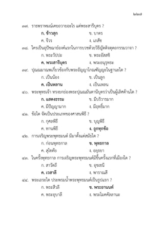 227
๓๗. ราธพราหมณ์์เคยถวายอะไร แด่่พระสารีีบุุตร ?
		 ก. ข้้าวสุุก ข. บาตร
		 ค. จีีวร ง. เภสััช
๓๘. ใครเป็็นอุุปััชฌาย์์องค์์แรกในการบวชด้้วยวิิธีีญััตติิจตุุตถกรรมวาจา ?
		 ก. พระวััปปะ ข. พระอััสสชิิ
		ค. พระสารีีบุุตร ง. พระอนุุรุุทธะ
๓๙.	ปุุณณมาณพเกี่่�ยวข้้องกัับพระอััญญาโกณฑััญญะในฐานะใด ?
		 ก. เป็็นน้้อง ข. เป็็นลููก
		ค. เป็็นหลาน ง. เป็็นเหลน
๔๐. พระพุุทธเจ้้า ทรงยกย่่องพระปุุณณมัันตานีีบุุตรว่่าเป็็นผู้้�เลิิศด้้านใด ?
		 ก. แสดงธรรม ข. มีีบริิวารมาก
		 ค. มีีปััญญามาก ง. มีีฤทธิ์์�มาก
๔๑.	ข้้อใด จััดเป็็นประเภทของศาสนพิิธีี ?
		 ก. กุุศลพิิธีี ข. บุุญพิิธีี
		 ค. ทานพิิธีี ง. ถููกทุุกข้้อ
๔๒. การเจริิญพระพุุทธมนต์์ มีีมาตั้้�งแต่่สมััยใด ?
		 ก. ก่่อนพุุทธกาล ข. พุุทธกาล
		 ค. สุุโขทััย ง. อยุุธยา
๔๓. ในครั้้�งพุุทธกาล การเจริิญพระพุุทธมนต์์มีีขึ้้�นครั้้�งแรกที่่�เมืืองใด ?
		 ก. สาวััตถีี ข. อุุชเชนีี
		ค. เวสาลีี ง. พาราณสีี
๔๔. พระเถระใด ประพรมน้้ำพระพุุทธมนต์์เป็็นรููปแรก ?
		 ก. พระสีีวลีี ข. พระอานนท์์  
		 ค. พระอุุบาลีี ง. พระโมคคััลลานะ
 