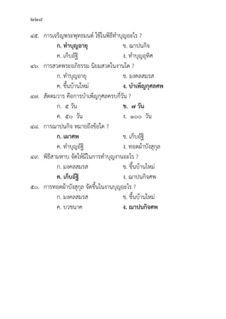 228
๔๕. การเจริิญพระพุุทธมนต์์ ใช้้ในพิิธีีทำบุุญอะไร ?
		 ก. ทำบุุญอายุุ ข. ฌาปนกิิจ
		 ค. เก็็บอััฐิิ ง. ทำบุุญอุุทิิศ
๔๖. การสวดพระอภิิธรรม นิิยมสวดในงานใด ?
		 ก. ทำบุุญอายุุ ข. มงคลสมรส
		 ค. ขึ้้�นบ้้านใหม่่ ง. บำเพ็็ญกุุศลศพ
๔๗.	สััตตมวาร คืือการบำเพ็็ญกุุศลครบกี่่�วััน ?
		 ก. ๕ วััน ข.  ๗ วััน
		 ค. ๕๐ วััน ง. ๑๐๐ วััน
๔๘. การฌาปนกิิจ หมายถึึงข้้อใด ?
		 ก. เผาศพ ข. เก็็บอััฐิิ
		 ค. ทำบุุญอััฐิิ ง. ทอดผ้้าบัังสุุกุุล
๔๙. 	พิิธีีสามหาบ จััดให้้มีีในการทำบุุญงานอะไร ?
		 ก. มงคลสมรส ข. ขึ้้�นบ้้านใหม่่
ค. เก็็บอััฐิิ ง. ฌาปนกิิจศพ
๕๐. การทอดผ้้าบัังสุุกุุล จััดขึ้้�นในงานบุุญอะไร ?
		 ก. มงคลสมรส ข. ขึ้้�นบ้้านใหม่่
		 ค. บวชนาค ง. ฌาปนกิิจศพ  
 