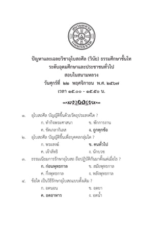 229
ปััญหาและเฉลยวิิชาอุุโบสถศีีล (วิินััย) ธรรมศึึกษาชั้้�นโท
ระดัับอุุดมศึึกษาและประชาชนทั่่�วไป
สอบในสนามหลวง
วัันศุุกร์์ที่่�  ๒๒  พฤศจิิกายน  พ.ศ. ๒๕๖๗
เวลา ๑๕.๐๐ - ๑๕.๕๐ น.
๑.	อุุโบสถศีีล บััญญััติิขึ้้�นด้้วยวััตถุุประสงค์์ใด ?
		 ก. ทำกิิจพระศาสนา ข. พัักการงาน
		 ค. ขััดเกลากิิเลส ง. ถููกทุุกข้้อ
๒. 	อุุโบสถศีีล บััญญััติิขึ้้�นเพื่่�อบุุคคลกลุ่่�มใด ?
		 ก. พระสงฆ์์ ข. คนทั่่�วไป
		 ค. เจ้้าลััทธิิ ง. นัักบวช
๓.	ธรรมเนีียมการรัักษาอุุโบสถ ถืือปฏิิบััติิกัันมาตั้้�งแต่่เมื่่�อไร ?
		ก. ก่่อนพุุทธกาล ข. สมััยพุุทธกาล
		 ค. กึ่่�งพุุทธกาล ง. หลัังพุุทธกาล
๔.	ข้้อใด เป็็นวิิธีีรัักษาอุุโบสถแบบดั้้�งเดิิม ?
		 ก. อดนอน ข. อดยา
		ค. อดอาหาร   ง. อดน้้ำ
 