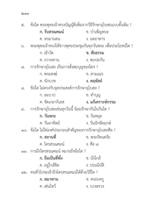 230
๕.	ข้้อใด พระพุุทธเจ้้าทรงบััญญััติิเพิ่่�มจากวิิธีีรัักษาอุุโบสถแบบดั้้�งเดิิม ?
		 ก. รัับสรณคมน์์ ข. บำเพ็็ญตบะ
		 ค. ทรมานตน ง. อดอาหาร
๖. พระพุุทธเจ้้าทรงให้้ชาวพุุทธประชุุมกัันทุุกวัันพระ เพื่่�อประโยชน์์ใด ?
		 ก. เข้้าวััด ข. ฟัังธรรม
		 ค. ถวายทาน ง. พบปะกััน
๗. การรัักษาอุุโบสถ เป็็นการสั่่�งสมบุุญของใคร ?
		 ก. พระสงฆ์์ ข. สามเณร
		 ค. นัักบวช ง. คฤหััสถ์์
๘.	ข้้อใด ไม่่ตรงกัับจุุดประสงค์์การรัักษาอุุโบสถ ?
		 ก. ละบาป ข. ทำบุุญ
		 ค. ขััดเกลากิิเลส ง. แก้้เคราะห์์กรรม
๙. การรัักษาอุุโบสถเช่่นทุุกวัันนี้้� นิิยมรัักษากัันในวัันใด ?
		ก. วัันพระ ข. วัันหยุุด
		 ค. วัันอาทิิตย์์ ง. วัันนัักขััตฤกษ์์
๑๐. 	ข้้อใด ไม่่ใช่่องค์์ประกอบสำคััญของการรัักษาอุุโบสถศีีล ?
		 ก. สถานที่่� ข. พระรััตนตรััย
		 ค. ไตรสรณคมน์์ ง. ศีีล ๘
๑๑. การถึึงไตรสรณคมน์์ หมายถึึงข้้อใด ?
		ก. ถืือเป็็นที่่�พึ่่�ง ข. นั่่�งใกล้้
		 ค. อยู่่�ใกล้้ชิิด ง. ปรนนิิบััติิ
๑๒. คนทั่่�วไปจะเข้้าถึึงไตรสรณคมน์์ได้้ด้้วยวิิธีีใด ?
		 ก. สมาทาน ข. ครอบครูู
		 ค. เซ่่นไหว้้ ง. บวงสรวง
 