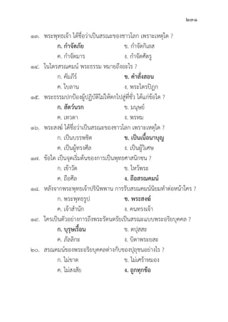 231
๑๓. พระพุุทธเจ้้า ได้้ชื่่�อว่่าเป็็นสรณะของชาวโลก เพราะเหตุุใด ?
		 ก. กำจััดภััย ข. กำจััดกิิเลส
		 ค. กำจััดมาร ง. กำจััดศััตรูู
๑๔. ในไตรสรณคมน์์ พระธรรม หมายถึึงอะไร ?
		 ก. คััมภีีร์์ ข. คำสั่่�งสอน  		
		 ค. ใบลาน ง. พระไตรปิิฎก
๑๕. พระธรรมปกป้้องผู้้�ปฏิิบััติิไม่่ให้้ตกไปสู่่�ที่่�ชั่่�ว ได้้แก่่ข้้อใด ?
		ก. สััตว์์นรก ข. มนุุษย์์
		 ค. เทวดา ง. พรหม
๑๖. พระสงฆ์์ ได้้ชื่่�อว่่าเป็็นสรณะของชาวโลก เพราะเหตุุใด ?
		 ก. เป็็นบรรพชิิต ข. เป็็นเนื้้�อนาบุุญ
		 ค. เป็็นผู้้�ทรงศีีล ง. เป็็นผู้้�วิิเศษ
๑๗.	ข้้อใด เป็็นจุุดเริ่่�มต้้นของการเป็็นพุุทธศาสนิิกชน ?
		 ก. เข้้าวััด ข. ไหว้้พระ
		 ค. ถืือศีีล ง. ถืือสรณคมน์์
๑๘. หลัังจากพระพุุทธเจ้้าปริินิิพพาน การรัับสรณคมน์์นิิยมทำต่่อหน้้าใคร ?
		 ก. พระพุุทธรููป ข. พระสงฆ์์
		 ค. เจ้้าสำนััก ง. คนทรงเจ้้า
๑๙. ใครเป็็นตััวอย่่างการถึึงพระรััตนตรััยเป็็นสรณะแบบพระอริิยบุุคคล ?
		ก. บุุรุุษเรื้้�อน ข. ตปุุสสะ
		 ค. ภััลลิิกะ ง. บิิดาพระยสะ
๒๐. สรณคมน์์ของพระอริิยบุุคคลต่่างกัับของปุุถุุชนอย่่างไร ?
		 ก. ไม่่ขาด ข. ไม่่เศร้้าหมอง		
		 ค. ไม่่สงสััย ง. ถููกทุุกข้้อ
 