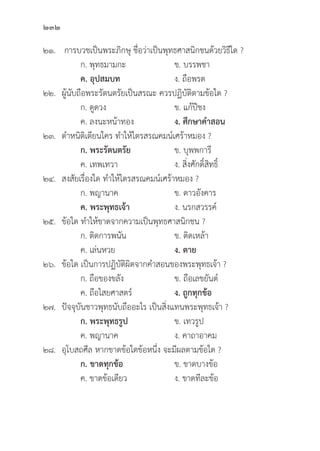 232
๒๑. การบวชเป็็นพระภิิกษุุ ชื่่�อว่่าเป็็นพุุทธศาสนิิกชนด้้วยวิิธีีใด ?
		 ก. พุุทธมามกะ ข. บรรพชา
		ค. อุุปสมบท ง. ถืือพรต
๒๒. ผู้้�นัับถืือพระรััตนตรััยเป็็นสรณะ ควรปฏิิบััติิตามข้้อใด ?
		 ก. ดููดวง ข. แก้้ปีีชง
		 ค. ลงนะหน้้าทอง ง. ศึึกษาคำสอน
๒๓. ตำหนิิติิเตีียนใคร ทำให้้ไตรสรณคมน์์เศร้้าหมอง ?
		 ก. พระรััตนตรััย ข. บุุพพการีี
		 ค. เทพเทวา ง. สิ่่�งศัักดิ์์�สิิทธิ์์�
๒๔. สงสััยเรื่่�องใด ทำให้้ไตรสรณคมน์์เศร้้าหมอง ?
		 ก. พญานาค ข. ดาวอัังคาร
		ค. พระพุุทธเจ้้า ง. นรกสวรรค์์
๒๕. 	ข้้อใด ทำให้้ขาดจากความเป็็นพุุทธศาสนิิกชน ?
		 ก. ติิดการพนััน ข. ติิดเหล้้า
		 ค. เล่่นหวย ง. ตาย
๒๖. 	ข้้อใด เป็็นการปฏิิบััติิผิิดจากคำสอนของพระพุุทธเจ้้า ?
		 ก. ถืือของขลััง ข. ถืือเลขยัันต์์
		 ค. ถืือไสยศาสตร์์ ง. ถููกทุุกข้้อ
๒๗.	ปััจจุุบัันชาวพุุทธนัับถืืออะไร เป็็นสิ่่�งแทนพระพุุทธเจ้้า ?
		ก. พระพุุทธรููป  ข. เทวรููป
		 ค. พญานาค ง. คาถาอาคม
๒๘. 	อุุโบสถศีีล หากขาดข้้อใดข้้อหนึ่่�ง จะมีีผลตามข้้อใด ?
		 ก. ขาดทุุกข้้อ ข. ขาดบางข้้อ
		 ค. ขาดข้้อเดีียว ง. ขาดทีีละข้้อ
 