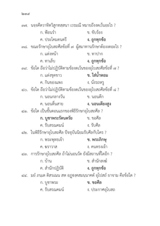 234
๓๗. นจฺฺจคีีตวาทิิตวิิสููกทสฺฺสนา เวรมณีี หมายถึึงงดเว้้นอะไร ?
		 ก. ฟ้้อนรำ ข. ขัับร้้อง
		 ค. ประโคมดนตรีี ง. ถููกทุุกข้้อ
๓๘. ขณะรัักษาอุุโบสถศีีลข้้อที่่� ๗ ผู้้�สมาทานรัักษาต้้องงดอะไร ?
		 ก. แต่่งหน้้า ข. ทาปาก
		 ค. ทาเล็็บ ง. ถููกทุุกข้้อ
๓๙. 	ข้้อใด ถืือว่่าไม่่ปฏิิบััติิตามข้้องดเว้้นของอุุโบสถศีีลข้้อที่่� ๗ ?
		 ก. แต่่งชุุดขาว ข. ใส่่น้้ำหอม
		 ค. กิินของแพง ง. นั่่�งรถหรูู
๔๐.	ข้้อใด ถืือว่่าไม่่ปฏิิบััติิตามข้้องดเว้้นของอุุโบสถศีีลข้้อที่่� ๘ ?
		 ก. นอนกลางวััน ข. นอนดึึก
		 ค. นอนตื่่�นสาย ง. นอนเตีียงสููง
๔๑.	ข้้อใด เป็็นขั้้�นตอนแรกของพิิธีีรัักษาอุุโบสถศีีล ?
		ก. บููชาพระรััตนตรััย ข. ขอศีีล
		 ค. รัับสรณคมน์์ ง. รัับศีีล
๔๒. ในพิิธีีรัักษาอุุโบสถศีีล ปััจจุุบัันนิิยมรัับศีีลกัับใคร ?
		 ก. พระพุุทธเจ้้า ข. พระภิิกษุุ
		 ค. ฆราวาส ง. คนทรงเจ้้า
๔๓. การรัักษาอุุโบสถศีีล ถ้้าไม่่นอนวััด ยัังมีีสถานที่่�ใดอีีก ?
		 ก. บ้้าน ข. สำนัักสงฆ์์
		 ค. สำนัักปฏิิบััติิ ง. ถููกทุุกข้้อ
๔๔. มยํํ ภนฺฺเต ติิสรเณน สห อฏฺฺงฺฺคสมนฺฺนาคตํํ อุุโปสถํํ ยาจาม คืือข้้อใด ?
		 ก. บููชาพระ ข. ขอศีีล
		 ค. รัับสรณคมน์์ ง. ประกาศอุุโบสถ
 
