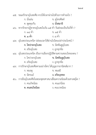 235
๔๕. ขณะรัักษาอุุโบสถศีีล ควรให้้เวลาผ่่านไปด้้วยการทำอะไร ?
		 ก. นั่่�งเล่่น ข. ดููโทรศััพท์์
		 ค. พููดคุุยกััน ง. นั่่�งสมาธิิ
๔๖. หากรัักษาปฏิิชาครอุุโบสถในวััน ๑๕ ค่่ำ วัันส่่งจะเป็็นวัันกี่่�ค่่ำ ?
		 ก. ๑๔ ค่่ำ ข. ๑๕ ค่่ำ
		ค. ๑ ค่่ำ ง. ๘ ค่่ำ
๔๗. 	อุุโบสถประเภทใด ปล่่อยเวลาให้้ผ่่านไปโดยเปล่่าประโยชน์์ ?
		 ก. โคปาลกอุุโบสถ ข. นิิคคััณฐอุุโบสถ
		 ค. อริิยอุุโบสถ ง. ถููกทุุกข้้อ
๔๘. 	อุุโบสถประเภทใด เป็็นการเลืือกปฏิิบััติิตามความชอบใจของตน ?
		 ก. โคปาลกอุุโบสถ ข. นิิคคััณฐอุุโบสถ
		 ค. อริิยอุุโบสถ ง. ถููกทุุกข้้อ
๔๙. การรัักษาอุุโบสถศีีลตามอย่่างใคร ได้้บุุญมากอานิิสงส์์มาก ?
		 ก. หมอดูู ข. หมอผีี
		 ค. นิิครนถ์์ ง. อริิยบุุคคล
๕๐. การถืืออุุโบสถศีีลในพระพุุทธศาสนาเสื่่�อมความนิิยมด้้วยสาเหตุุใด ?
		 ก. คนเกิิดน้้อย ข. คนแก่่น้้อย
		ค. คนสนใจน้้อย ง. คนบวชน้้อย
 