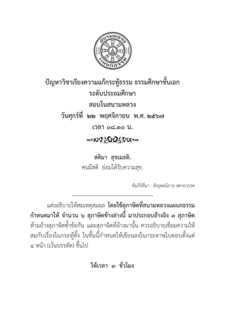 239
ปััญหาวิิชาเรีียงความแก้้กระทู้้�ธรรม ธรรมศึึกษาชั้้�นเอก
ระดัับประถมศึึกษา
สอบในสนามหลวง
วัันศุุกร์์ที่่�  ๒๒  พฤศจิิกายน  พ.ศ. ๒๕๖๗
เวลา ๐๘.๓๐ น.
สติิมา  สุุขเมธติิ.
คนมีีสติิ ย่่อมได้้รัับความสุุข.
คััมภีีร์์ที่่�มา : สัังยุุตตนิิกาย สคาถวรรค
---------------------------------------------
แต่่งอธิิบายให้้สมเหตุุสมผล โดยใช้้สุุภาษิิตที่่�สนามหลวงแผนกธรรม
กำหนดมาให้้ จำนวน ๖ สุุภาษิิตข้้างล่่างนี้้� มาประกอบอ้้างอิิง ๓ สุุภาษิิต
ห้้ามอ้้างสุุภาษิิตซ้้ำข้้อกััน และสุุภาษิิตที่่�อ้้างมานั้้�น ควรอธิิบายเชื่่�อมความให้้
สมกัับเรื่่�องในกระทู้้�ตั้้�ง ในชั้้�นนี้้�กำหนดให้้เขีียนลงในกระดาษใบตอบตั้้�งแต่่
๔ หน้้า (เว้้นบรรทััด) ขึ้้�นไป
ให้้เวลา  ๓  ชั่่�วโมง
 