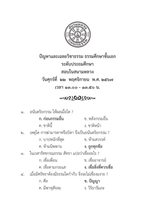 241
ปััญหาและเฉลยวิิชาธรรม ธรรมศึึกษาชั้้�นเอก
ระดัับประถมศึึกษา
สอบในสนามหลวง
วัันศุุกร์์ที่่�  ๒๒  พฤศจิิกายน  พ.ศ. ๒๕๖๗
เวลา ๑๓.๐๐ - ๑๓.๕๐ น.
๑. อนัันตริิยกรรม ให้้ผลเมื่่�อใด ?
		ก. ก่่อนกรรมอื่่�น ข. หลัังกรรมอื่่�น
		 ค. ชาติินี้้� ง. ชาติิหน้้า
๒. เหตุุใด การฆ่่ามารดาหรืือบิิดา จึึงเป็็นอนัันตริิยกรรม ?
		 ก. บาปหนัักที่่�สุุด ข. ห้้ามสวรรค์์
		 ค. ห้้ามนิิพพาน ง. ถููกทุุกข้้อ
๓. ในเวสารััชชกรณธรรม สััทธา แปลว่่าเชื่่�ออะไร ?
		 ก. เชื่่�อเพื่่�อน ข. เชื่่�ออาจารย์์
		 ค. เชื่่�อตามกระแส ง. เชื่่�อสิ่่�งที่่�ควรเชื่่�อ
๔. เมื่่�อมีีศรััทธาต้้องมีีธรรมใดกำกัับ จึึงจะไม่่เชื่่�องมงาย ?
		 ก. ศีีล ข. ปััญญา
		 ค. มีีพาหุุสััจจะ ง. วิิริิยารััมภะ
 