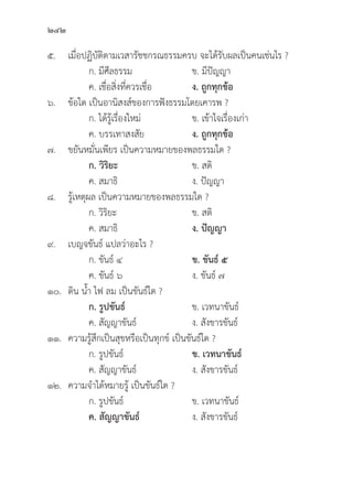 242
๕. เมื่่�อปฏิิบััติิตามเวสารััชชกรณธรรมครบ จะได้้รัับผลเป็็นคนเช่่นไร ?
		 ก. มีีศีีลธรรม ข. มีีปััญญา
		 ค. เชื่่�อสิ่่�งที่่�ควรเชื่่�อ ง. ถููกทุุกข้้อ
๖.	ข้้อใด เป็็นอานิิสงส์์ของการฟัังธรรมโดยเคารพ ?
		 ก. ได้้รู้้�เรื่่�องใหม่่ ข. เข้้าใจเรื่่�องเก่่า
		 ค. บรรเทาสงสััย ง. ถููกทุุกข้้อ
๗. ขยัันหมั่่�นเพีียร เป็็นความหมายของพลธรรมใด ?
		ก. วิิริิยะ ข. สติิ
		 ค. สมาธิิ ง. ปััญญา
๘.	รู้้�เหตุุผล เป็็นความหมายของพลธรรมใด ?
		 ก. วิิริิยะ ข. สติิ
		 ค. สมาธิิ ง. ปััญญา
๙. เบญจขัันธ์์ แปลว่่าอะไร ?
		 ก. ขัันธ์์ ๔ ข. ขัันธ์์ ๕
		 ค. ขัันธ์์ ๖ ง. ขัันธ์์ ๗
๑๐.	ดิิน น้้ำ ไฟ ลม เป็็นขัันธ์์ใด ?
		ก. รููปขัันธ์์ ข. เวทนาขัันธ์์
		 ค. สััญญาขัันธ์์ ง. สัังขารขัันธ์์
๑๑. ความรู้้�สึึกเป็็นสุุขหรืือเป็็นทุุกข์์ เป็็นขัันธ์์ใด ?
		 ก. รููปขัันธ์์ ข. เวทนาขัันธ์์
		 ค. สััญญาขัันธ์์ ง. สัังขารขัันธ์์
๑๒. ความจำได้้หมายรู้้� เป็็นขัันธ์์ใด ?
		 ก. รููปขัันธ์์ ข. เวทนาขัันธ์์
		ค. สััญญาขัันธ์์ ง. สัังขารขัันธ์์
 