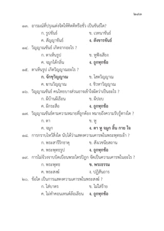 243
๑๓. อารมณ์์ที่่�ปรุุงแต่่งจิิตให้้คิิดดีีหรืือชั่่�ว เป็็นขัันธ์์ใด?
		 ก. รููปขัันธ์์ ข. เวทนาขัันธ์์
		 ค. สััญญาขัันธ์์ ง. สัังขารขัันธ์์
๑๔.	วิิญญาณขัันธ์์ เกิิดจากอะไร ?
		 ก. ตาเห็็นรููป ข. หููฟัังเสีียง
		 ค. จมููกได้้กลิ่่�น ง. ถููกทุุกข้้อ
๑๕. ตาเห็็นรููป เกิิดวิิญญาณอะไร ?
		ก. จัักขุุวิิญญาณ ข. โสตวิิญญาณ
		 ค. ฆานวิิญญาณ	 ง. ชิิวหาวิิญญาณ
๑๖.	วิิญญาณขัันธ์์ คนไทยบางส่่วนอาจเข้้าใจผิิดว่่าเป็็นอะไร ?
		 ก. ผีีบ้้านผีีเรืือน ข. ผีีปอบ
		 ค. ผีีกระสืือ ง. ถููกทุุกข้้อ
๑๗.	วิิญญาณขัันธ์์ตามความหมายที่่�ถููกต้้อง หมายถึึงความรัับรู้้�ทางใด ?
		 ก. ตา ข. หูู
		 ค. จมููก ง. ตา หูู จมููก ลิ้้�น กาย ใจ
๑๘. การกราบไหว้้สิ่่�งใด นัับได้้ว่่าแสดงความเคารพในพระพุุทธเจ้้า ?
		 ก. พระสารีีริิกธาตุุ ข. สัังเวชนีียสถาน
		 ค. พระพุุทธรููป ง. ถููกทุุกข้้อ
๑๙. การไม่่จ้้วงจาบบิิดเบืือนพระไตรปิิฎก จััดเป็็นความเคารพในอะไร ?
		 ก. พระพุุทธ	 ข. พระธรรม
		 ค. พระสงฆ์์ ง. ปฏิิสัันถาร
๒๐.	ข้้อใด เป็็นการแสดงความเคารพในพระสงฆ์์ ?
		 ก. ใส่่บาตร ข. ไม่่ใส่่ร้้าย
		 ค. ไม่่ทำคอนเทนต์์ล้้อเลีียน ง. ถููกทุุกข้้อ
 