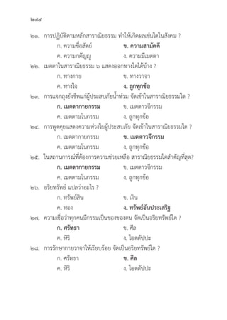 244
๒๑. การปฏิิบััติิตามหลัักสาราณิิยธรรม ทำให้้เกิิดผลเช่่นใดในสัังคม ?
		 ก. ความซื่่�อสััตย์์ ข. ความสามััคคีี
		 ค. ความกตััญญูู	 ง. ความมีีเมตตา
๒๒. เมตตาในสาราณิิยธรรม ๖ แสดงออกทางใดได้้บ้้าง ?
		 ก. ทางกาย ข. ทางวาจา
		 ค. ทางใจ ง. ถููกทุุกข้้อ
๒๓. การแจกถุุงยัังชีีพแก่่ผู้้�ประสบภััยน้้ำท่่วม จััดเข้้าในสาราณิิยธรรมใด ?
		ก. เมตตากายกรรม ข. เมตตาวจีีกรรม
		 ค. เมตตามโนกรรม ง. ถููกทุุกข้้อ
๒๔. การพููดคุุยแสดงความห่่วงใยผู้้�ประสบภััย จััดเข้้าในสาราณิิยธรรมใด ?
		 ก. เมตตากายกรรม ข. เมตตาวจีีกรรม
		 ค. เมตตามโนกรรม ง. ถููกทุุกข้้อ
๒๕. ในสถานการณ์์ที่่�ต้้องการความช่่วยเหลืือ สาราณิิยธรรมใดสำคััญที่่�สุุด?
		ก. เมตตากายกรรม ข. เมตตาวจีีกรรม
		 ค. เมตตามโนกรรม ง. ถููกทุุกข้้อ
๒๖. อริิยทรััพย์์ แปลว่่าอะไร ?
		 ก. ทรััพย์์สิิน ข. เงิิน
		 ค. ทอง ง. ทรััพย์์อัันประเสริิฐ
๒๗. ความเชื่่�อว่่าทุุกคนมีีกรรมเป็็นของของตน จััดเป็็นอริิยทรััพย์์ใด ?
		ก. ศรััทธา ข. ศีีล
		 ค. หิิริิ ง. โอตตััปปะ
๒๘. การรัักษากายวาจาให้้เรีียบร้้อย จััดเป็็นอริิยทรััพย์์ใด ?
		 ก. ศรััทธา ข. ศีีล
		 ค. หิิริิ ง. โอตตััปปะ
 