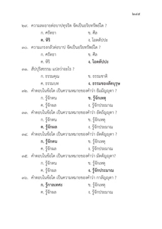 245
๒๙. ความละอายต่่อบาปทุุจริิต จััดเป็็นอริิยทรััพย์์ใด ?
		 ก. ศรััทธา ข. ศีีล
		ค. หิิริิ ง. โอตตััปปะ
๓๐. ความเกรงกลััวต่่อบาป จััดเป็็นอริิยทรััพย์์ใด ?
		 ก. ศรััทธา ข. ศีีล
		 ค. หิิริิ ง. โอตตััปปะ
๓๑.	สััปปุุริิสธรรม แปลว่่าอะไร ?
		 ก. ธรรมคุุณ	 ข. ธรรมชาติิ
		 ค. ธรรมบท ง. ธรรมของสััตบุุรุุษ
๓๒. คำตอบในข้้อใด เป็็นความหมายของคำว่่า ธััมมััญญุุตา ?
		 ก. รู้้�จัักตน ข. รู้้�จัักเหตุุ
		 ค. รู้้�จัักผล ง. รู้้�จัักประมาณ
๓๓. คำตอบในข้้อใด เป็็นความหมายของคำว่่า อััตถััญญุุตา ?
		 ก. รู้้�จัักตน ข. รู้้�จัักเหตุุ
ค. รู้้�จัักผล ง. รู้้�จัักประมาณ
๓๔. คำตอบในข้้อใด เป็็นความหมายของคำว่่า อััตตััญญุุตา ?
ก. รู้้�จัักตน ข. รู้้�จัักเหตุุ
		 ค. รู้้�จัักผล ง. รู้้�จัักประมาณ
๓๕. คำตอบในข้้อใด เป็็นความหมายของคำว่่า มััตตััญญุุตา?
		 ก. รู้้�จัักตน ข. รู้้�จัักเหตุุ
		 ค. รู้้�จัักผล ง. รู้้�จัักประมาณ
๓๖. คำตอบในข้้อใด เป็็นความหมายของคำว่่า กาลััญญุุตา ?
		ก. รู้้�กาลเทศะ ข. รู้้�จัักเหตุุ
		 ค. รู้้�จัักผล ง. รู้้�จัักประมาณ
 